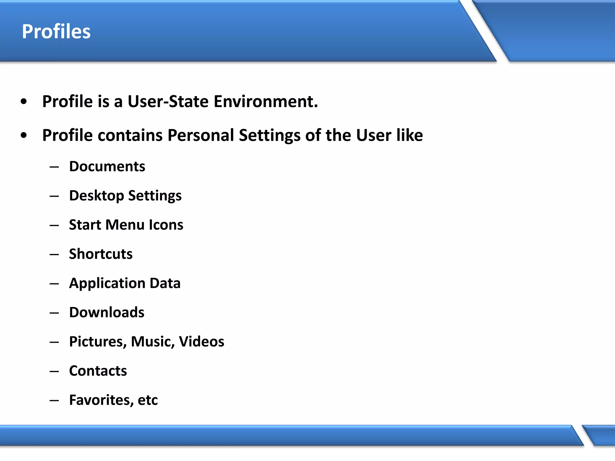 Profiles
• Profile is a User-State Environment.
• Profile contains Personal Settings of the User like
– Documents
– Desktop Settings
– Start Menu Icons
– Shortcuts
– Application Data
– Downloads
– Pictures, Music, Videos
– Contacts
– Favorites, etc
 