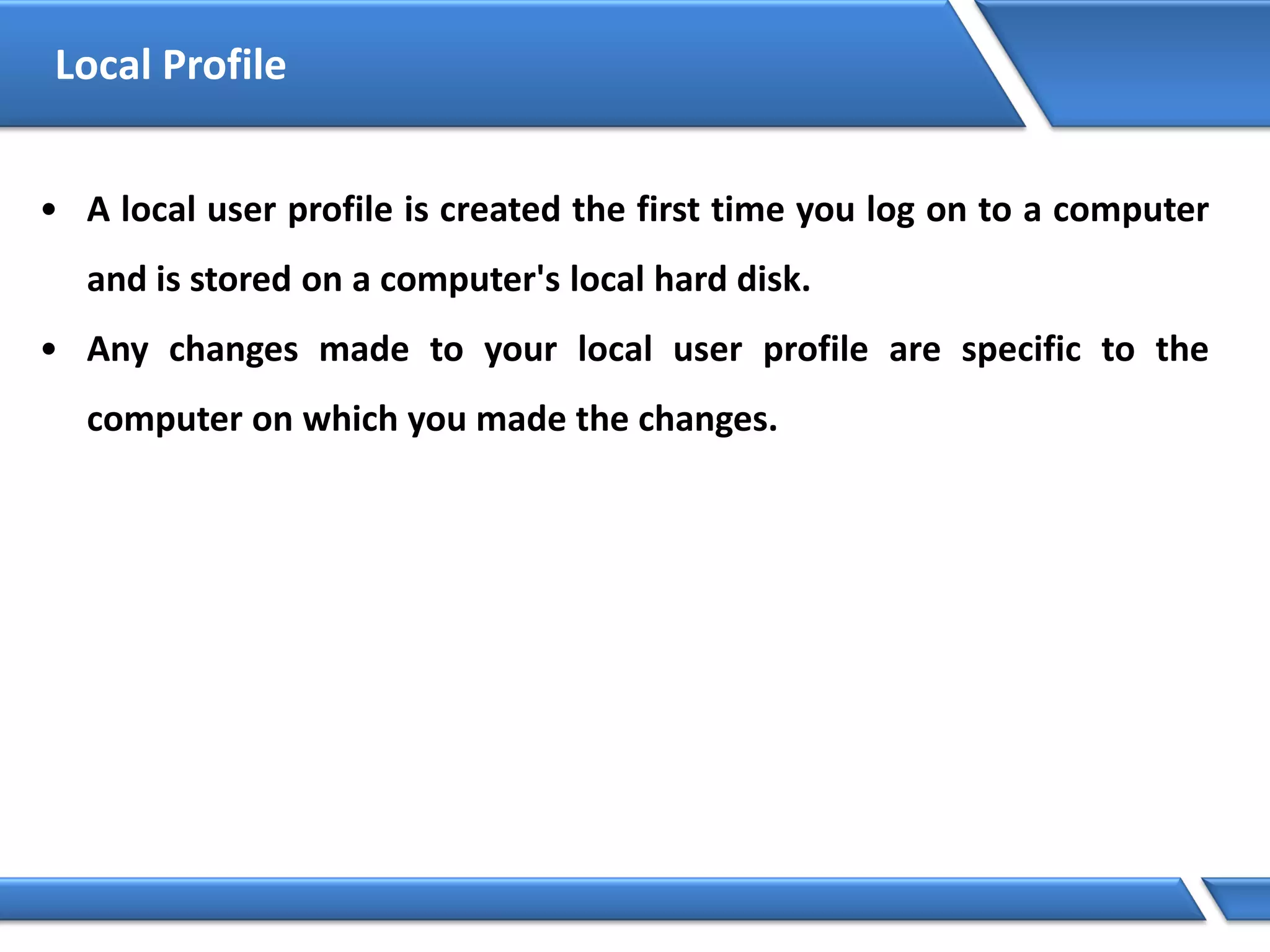 Local Profile
• A local user profile is created the first time you log on to a computer
and is stored on a computer's local hard disk.
• Any changes made to your local user profile are specific to the
computer on which you made the changes.
 