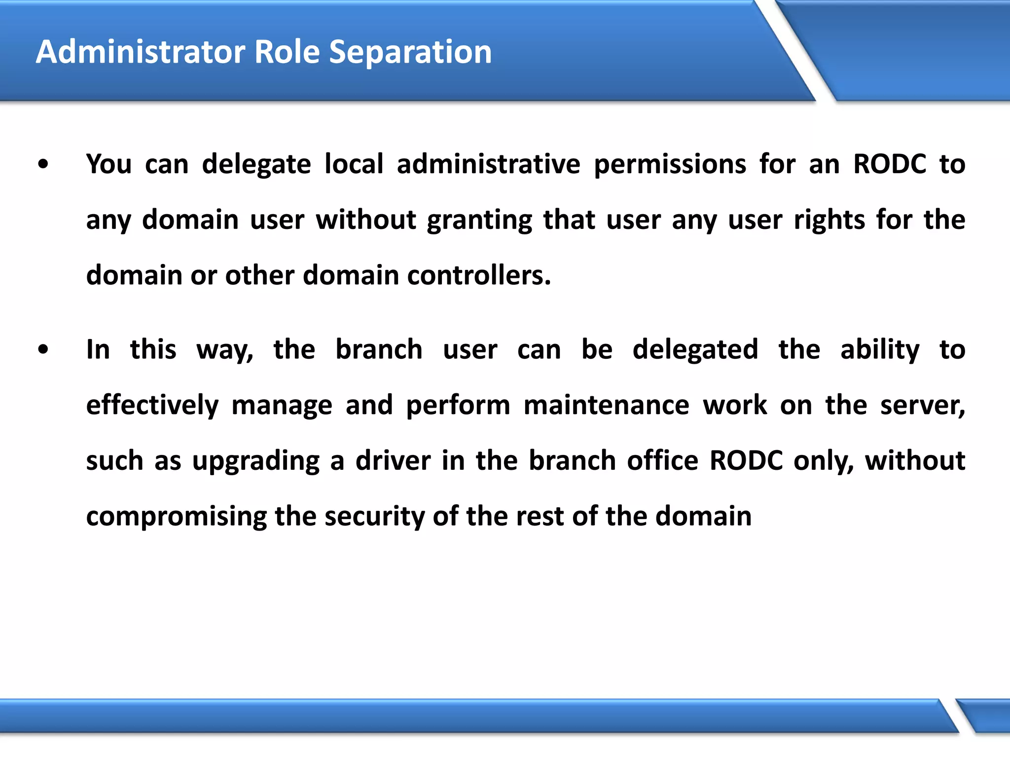 • You can delegate local administrative permissions for an RODC to
any domain user without granting that user any user rights for the
domain or other domain controllers.
• In this way, the branch user can be delegated the ability to
effectively manage and perform maintenance work on the server,
such as upgrading a driver in the branch office RODC only, without
compromising the security of the rest of the domain
Administrator Role Separation
 