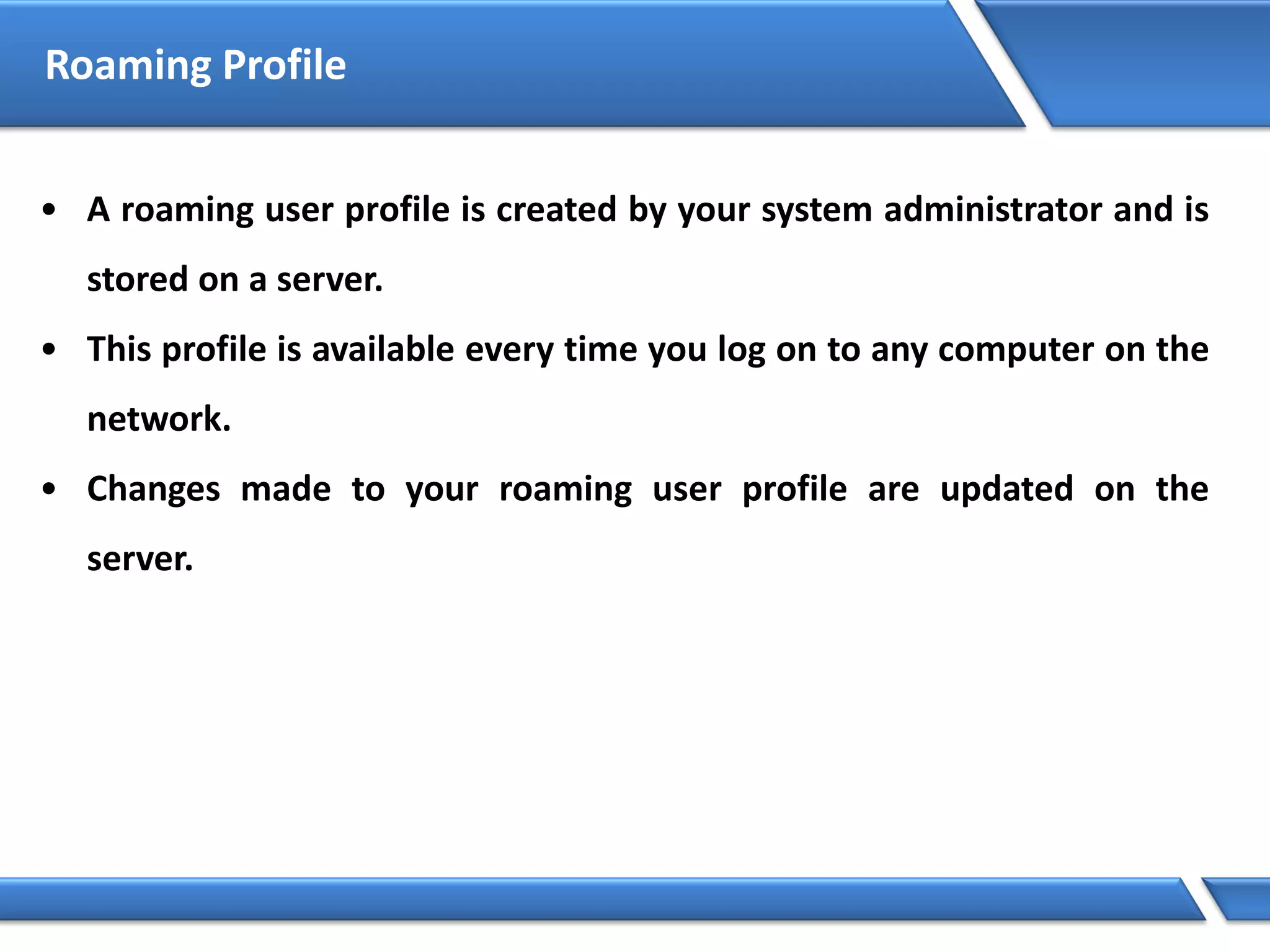 Roaming Profile
• A roaming user profile is created by your system administrator and is
stored on a server.
• This profile is available every time you log on to any computer on the
network.
• Changes made to your roaming user profile are updated on the
server.
 