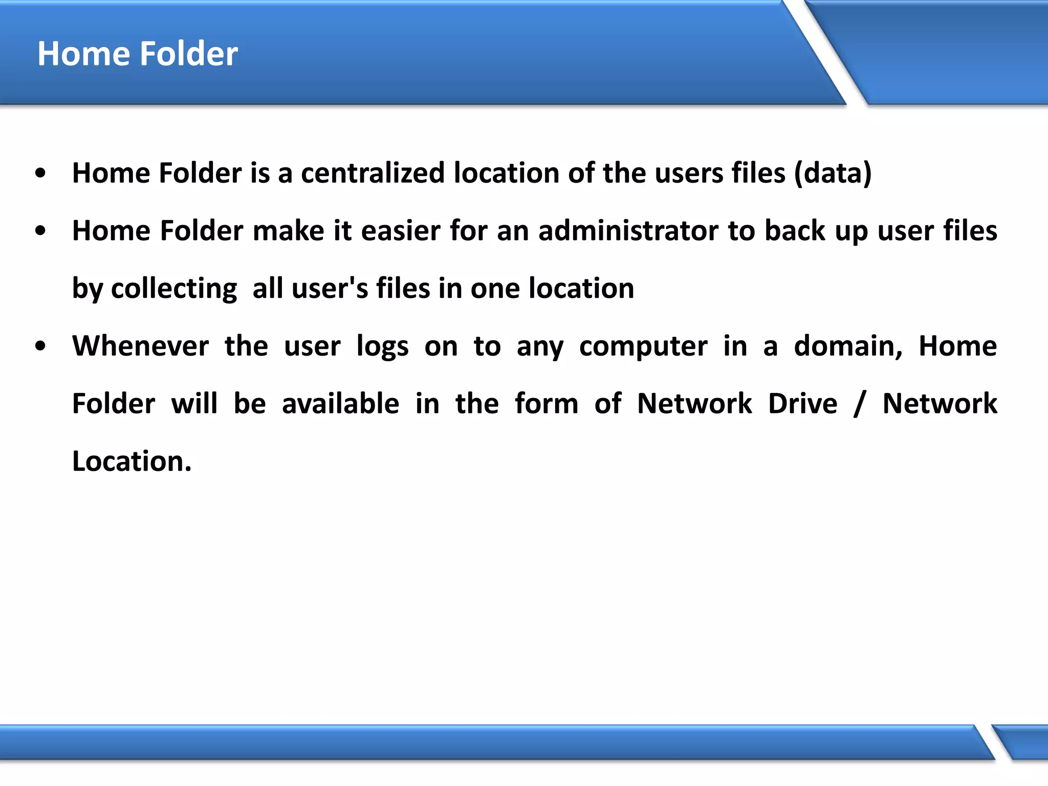 Home Folder
• Home Folder is a centralized location of the users files (data)
• Home Folder make it easier for an administrator to back up user files
by collecting all user's files in one location
• Whenever the user logs on to any computer in a domain, Home
Folder will be available in the form of Network Drive / Network
Location.
 