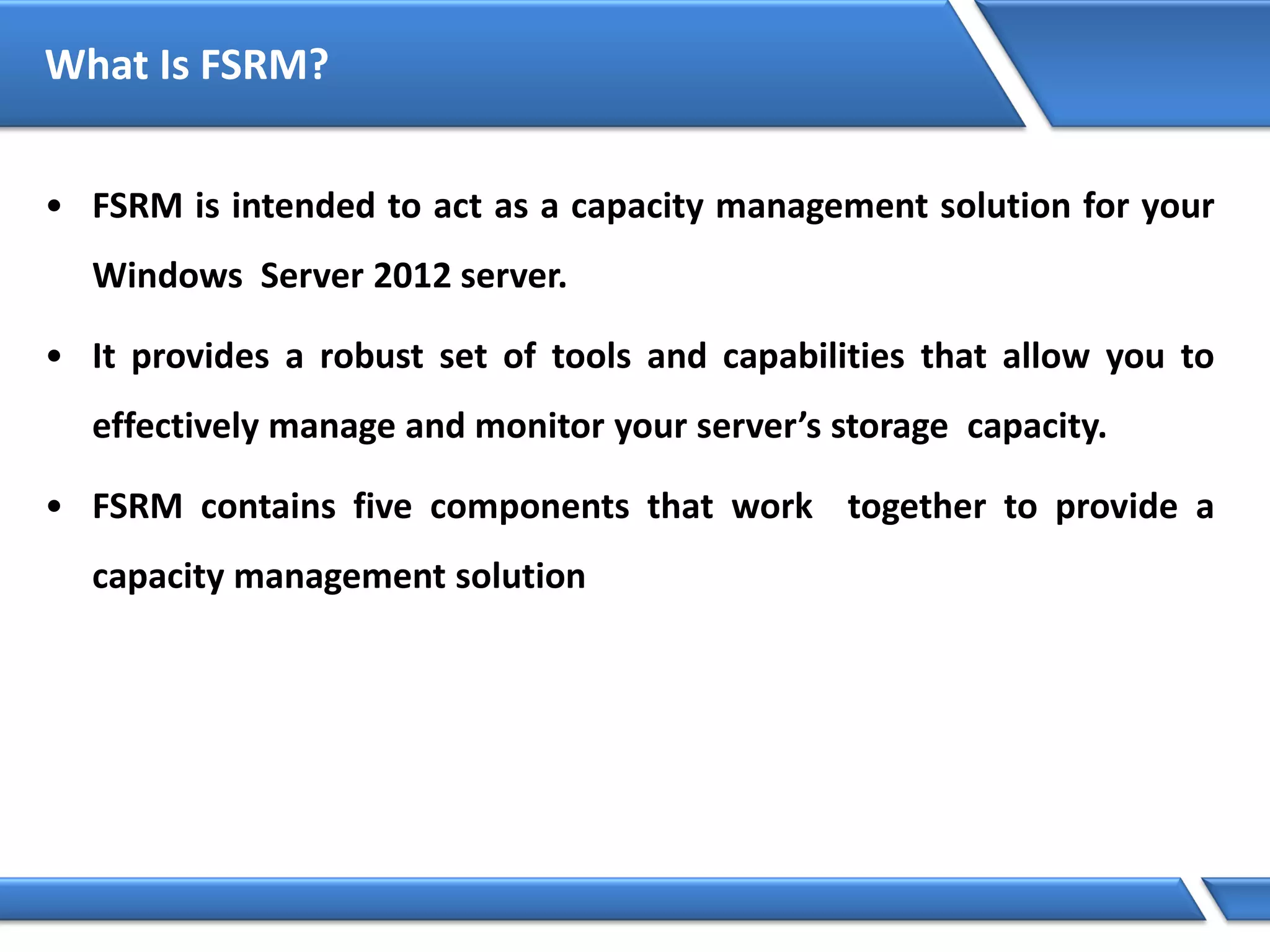 What Is FSRM?
• FSRM is intended to act as a capacity management solution for your
Windows Server 2012 server.
• It provides a robust set of tools and capabilities that allow you to
effectively manage and monitor your server’s storage capacity.
• FSRM contains five components that work together to provide a
capacity management solution
 
