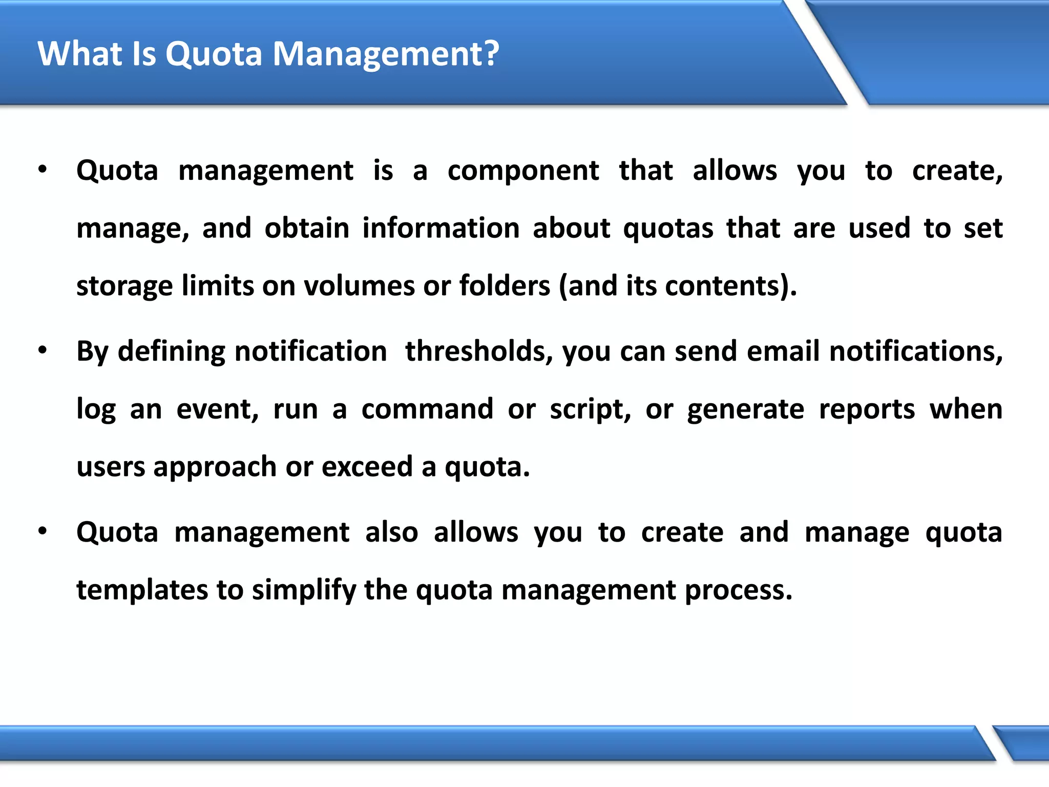 What Is Quota Management?
• Quota management is a component that allows you to create,
manage, and obtain information about quotas that are used to set
storage limits on volumes or folders (and its contents).
• By defining notification thresholds, you can send email notifications,
log an event, run a command or script, or generate reports when
users approach or exceed a quota.
• Quota management also allows you to create and manage quota
templates to simplify the quota management process.
 