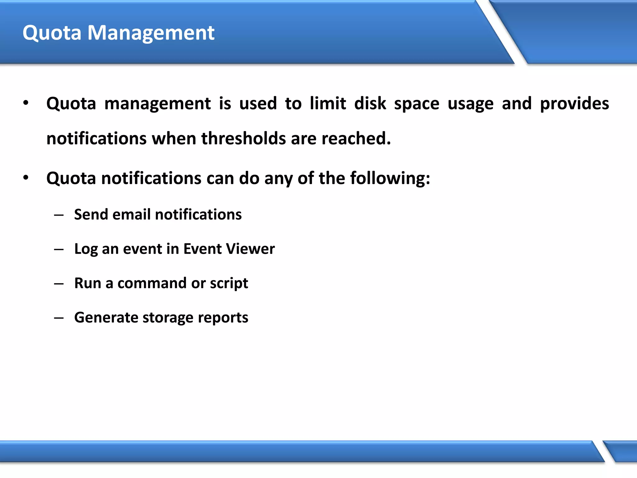 Quota Management
• Quota management is used to limit disk space usage and provides
notifications when thresholds are reached.
• Quota notifications can do any of the following:
– Send email notifications
– Log an event in Event Viewer
– Run a command or script
– Generate storage reports
 