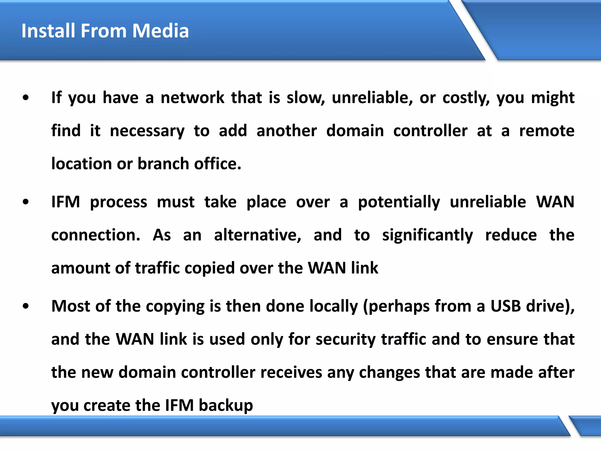 • If you have a network that is slow, unreliable, or costly, you might
find it necessary to add another domain controller at a remote
location or branch office.
• IFM process must take place over a potentially unreliable WAN
connection. As an alternative, and to significantly reduce the
amount of traffic copied over the WAN link
• Most of the copying is then done locally (perhaps from a USB drive),
and the WAN link is used only for security traffic and to ensure that
the new domain controller receives any changes that are made after
you create the IFM backup
Install From Media
 