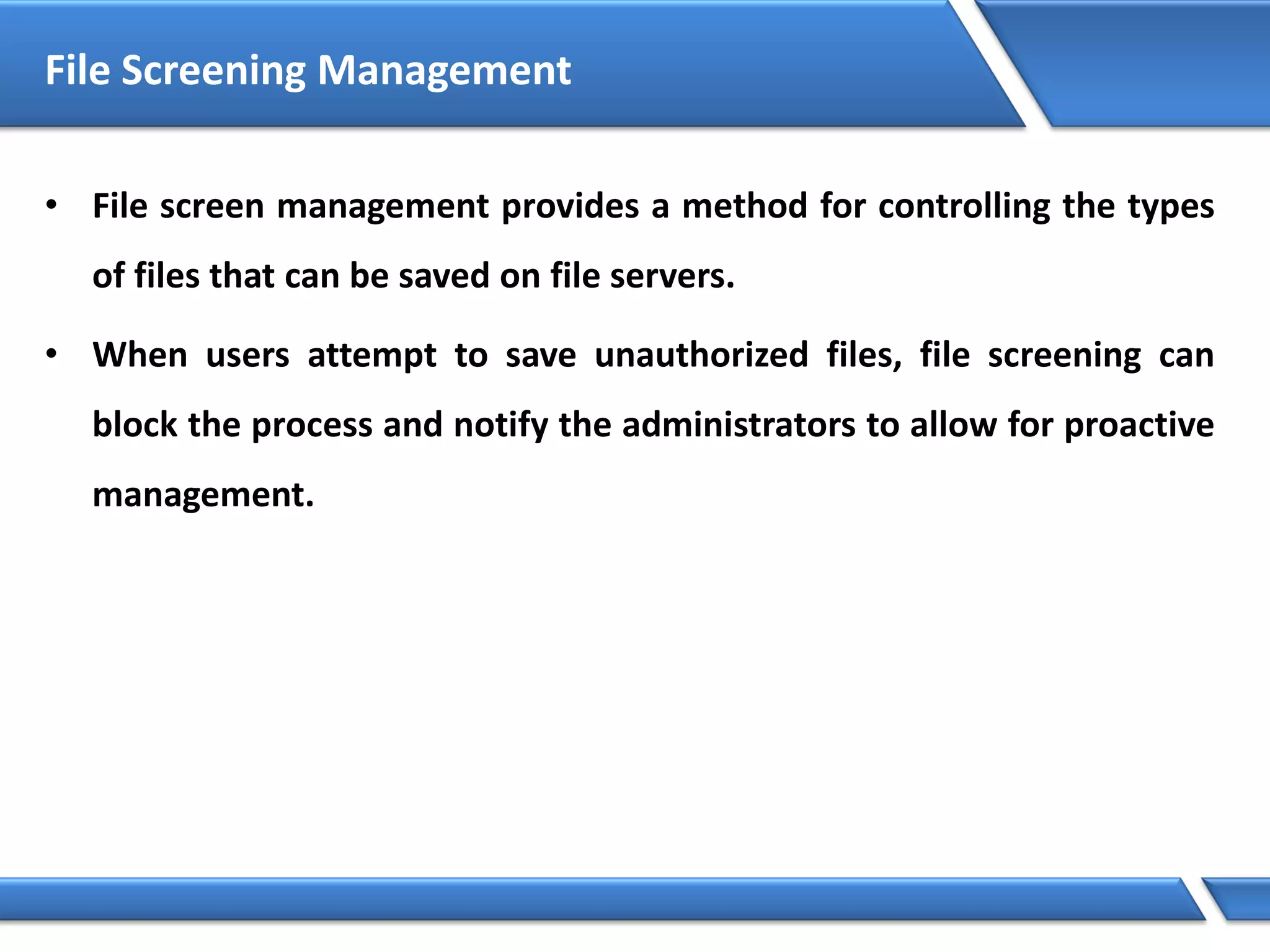 File Screening Management
• File screen management provides a method for controlling the types
of files that can be saved on file servers.
• When users attempt to save unauthorized files, file screening can
block the process and notify the administrators to allow for proactive
management.
 