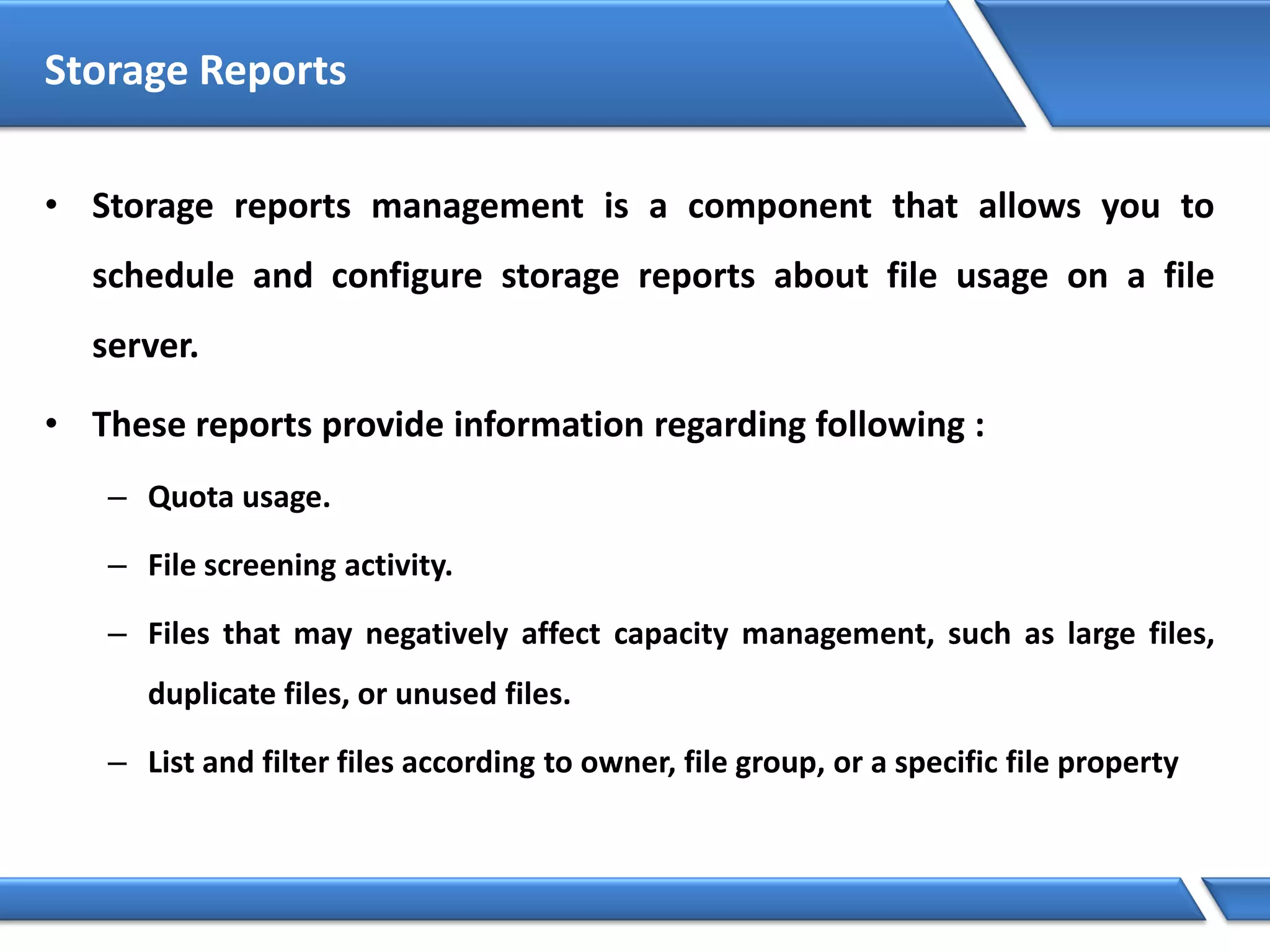 Storage Reports
• Storage reports management is a component that allows you to
schedule and configure storage reports about file usage on a file
server.
• These reports provide information regarding following :
– Quota usage.
– File screening activity.
– Files that may negatively affect capacity management, such as large files,
duplicate files, or unused files.
– List and filter files according to owner, file group, or a specific file property
 