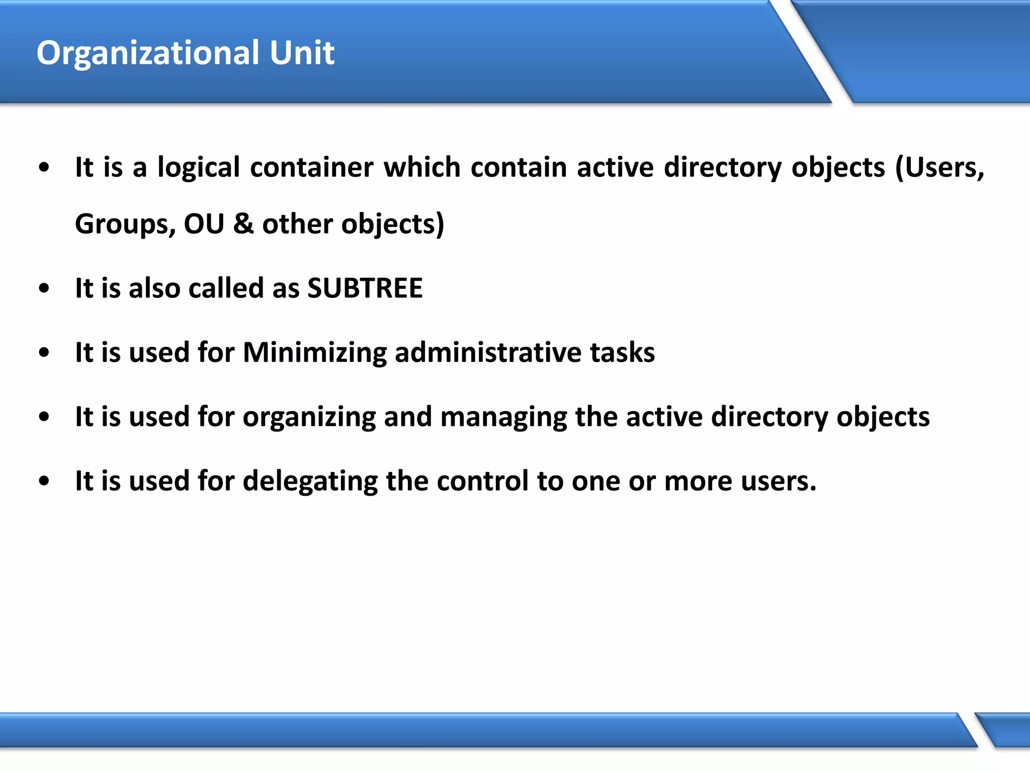 Organizational Unit
• It is a logical container which contain active directory objects (Users,
Groups, OU & other objects)
• It is also called as SUBTREE
• It is used for Minimizing administrative tasks
• It is used for organizing and managing the active directory objects
• It is used for delegating the control to one or more users.
 