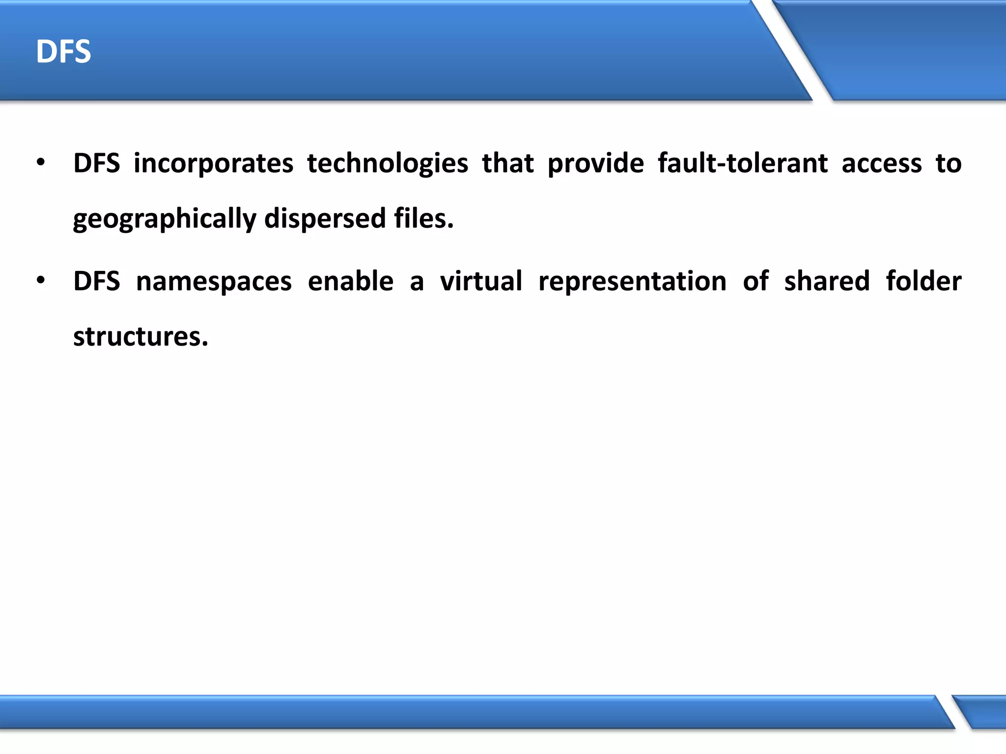 DFS
• DFS incorporates technologies that provide fault-tolerant access to
geographically dispersed files.
• DFS namespaces enable a virtual representation of shared folder
structures.
 