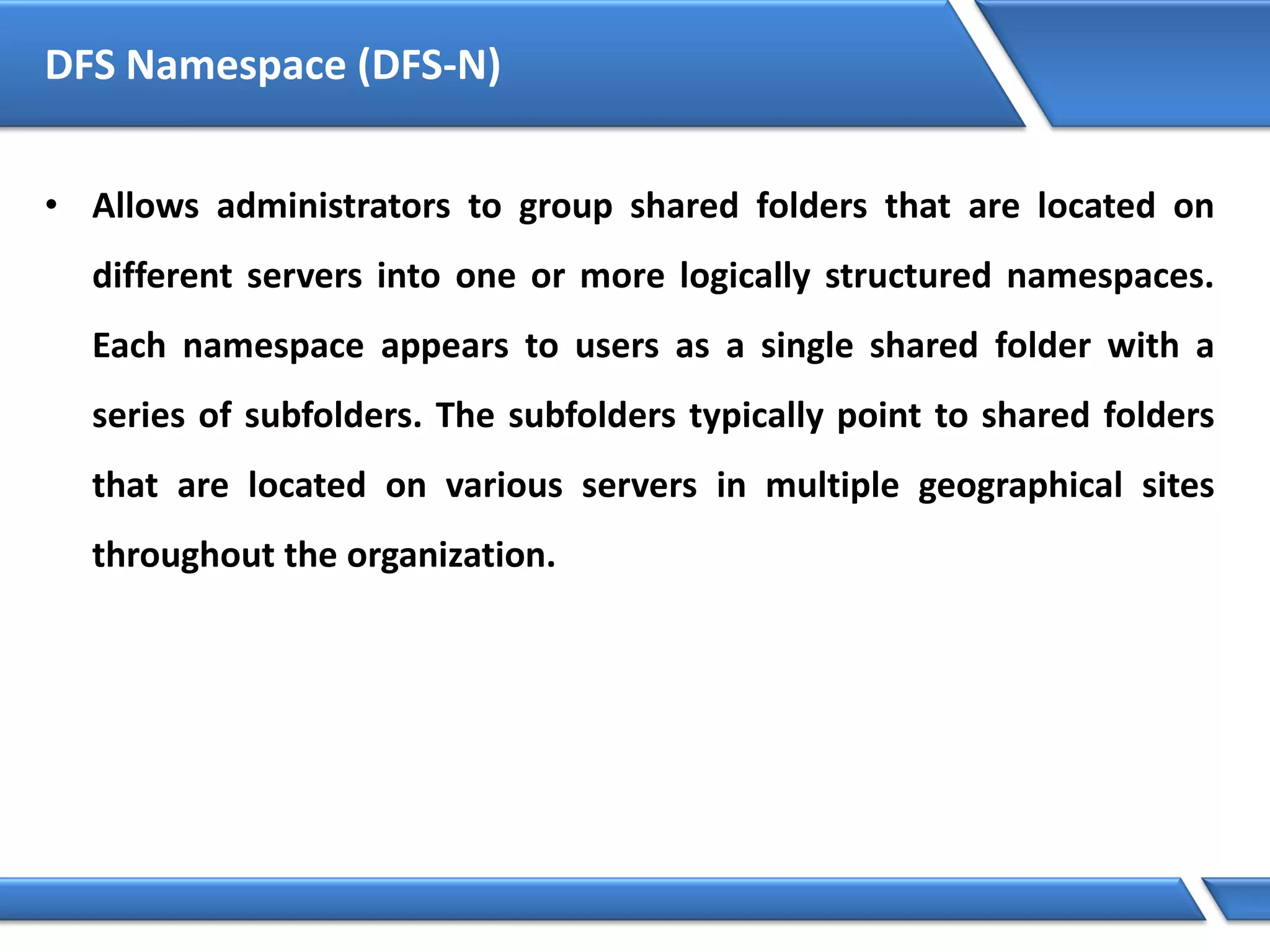DFS Namespace (DFS-N)
• Allows administrators to group shared folders that are located on
different servers into one or more logically structured namespaces.
Each namespace appears to users as a single shared folder with a
series of subfolders. The subfolders typically point to shared folders
that are located on various servers in multiple geographical sites
throughout the organization.
 
