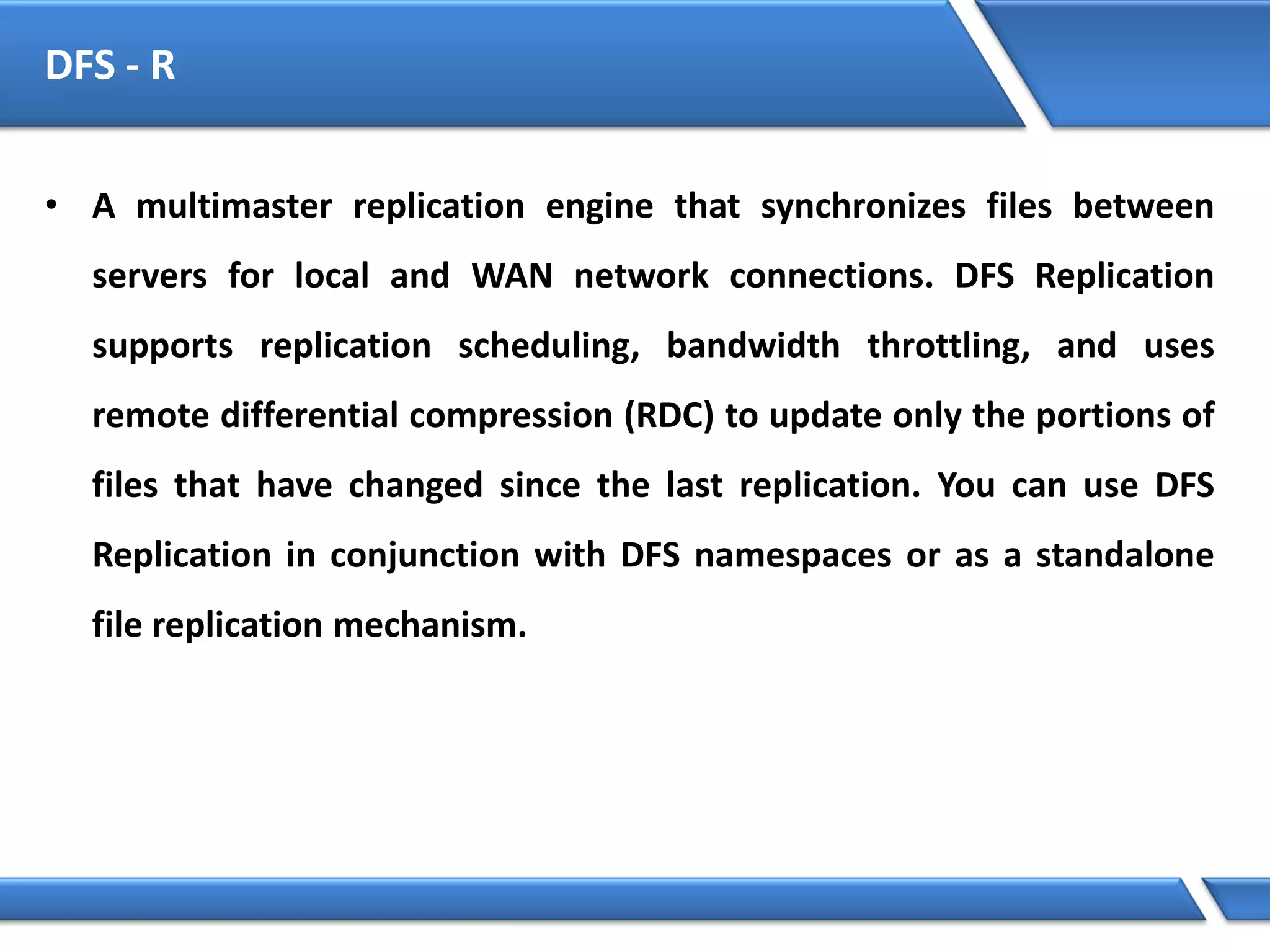 DFS - R
• A multimaster replication engine that synchronizes files between
servers for local and WAN network connections. DFS Replication
supports replication scheduling, bandwidth throttling, and uses
remote differential compression (RDC) to update only the portions of
files that have changed since the last replication. You can use DFS
Replication in conjunction with DFS namespaces or as a standalone
file replication mechanism.
 
