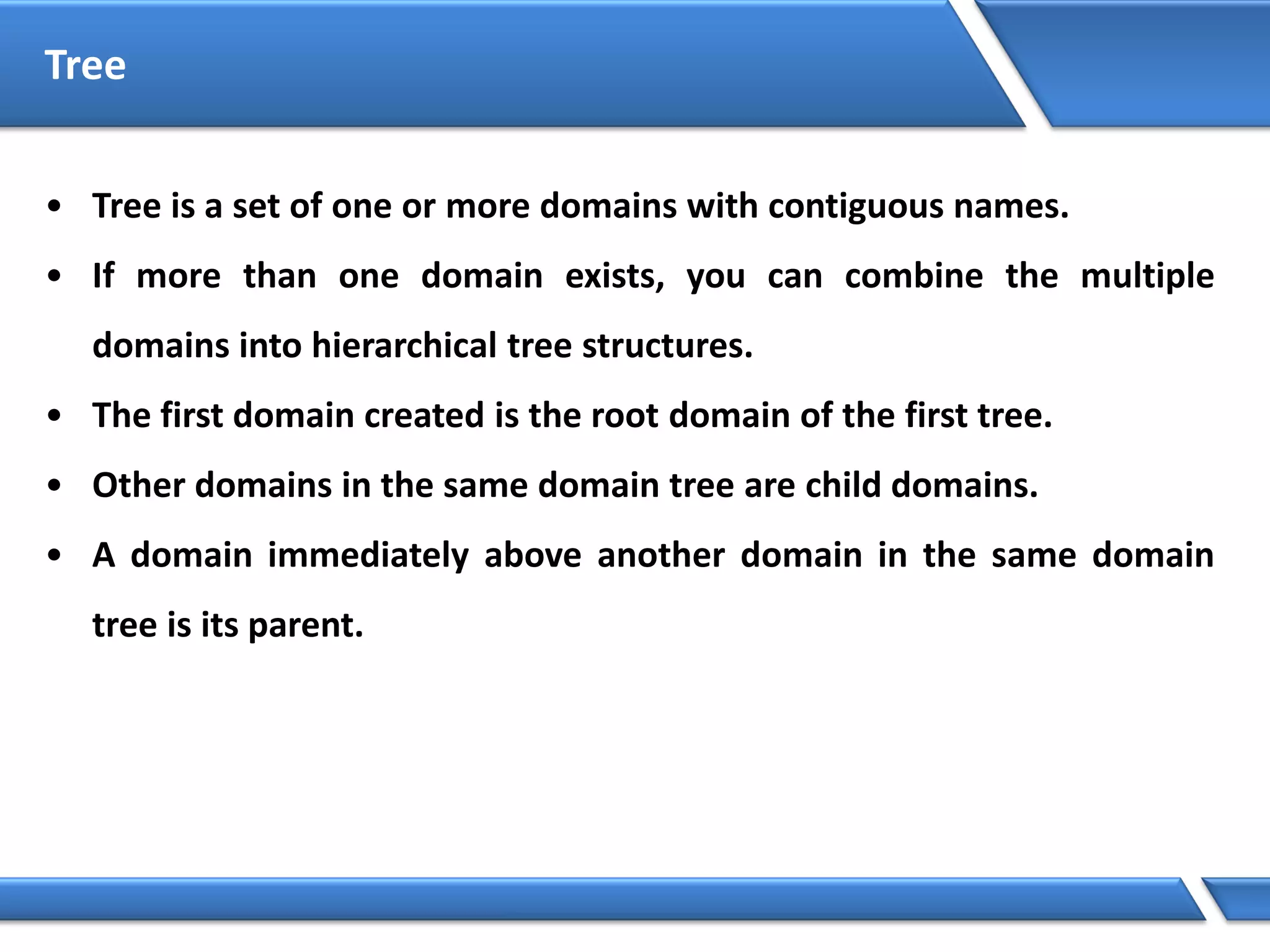 Tree
• Tree is a set of one or more domains with contiguous names.
• If more than one domain exists, you can combine the multiple
domains into hierarchical tree structures.
• The first domain created is the root domain of the first tree.
• Other domains in the same domain tree are child domains.
• A domain immediately above another domain in the same domain
tree is its parent.
 