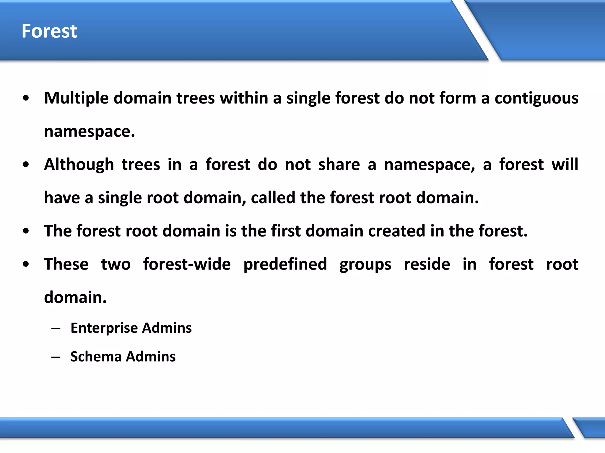Forest
• Multiple domain trees within a single forest do not form a contiguous
namespace.
• Although trees in a forest do not share a namespace, a forest will
have a single root domain, called the forest root domain.
• The forest root domain is the first domain created in the forest.
• These two forest-wide predefined groups reside in forest root
domain.
– Enterprise Admins
– Schema Admins
 