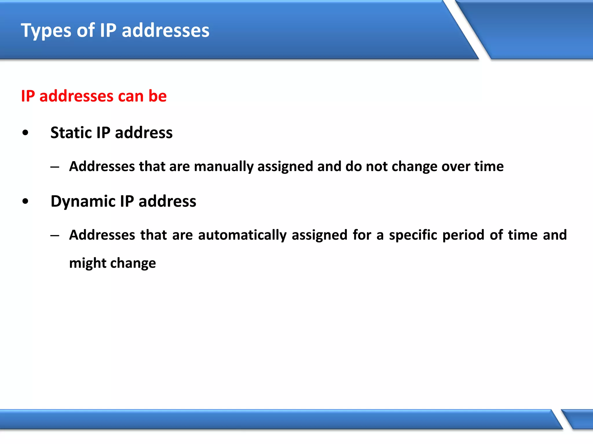 IP addresses can be
• Static IP address
– Addresses that are manually assigned and do not change over time
• Dynamic IP address
– Addresses that are automatically assigned for a specific period of time and
might change
Types of IP addresses
 