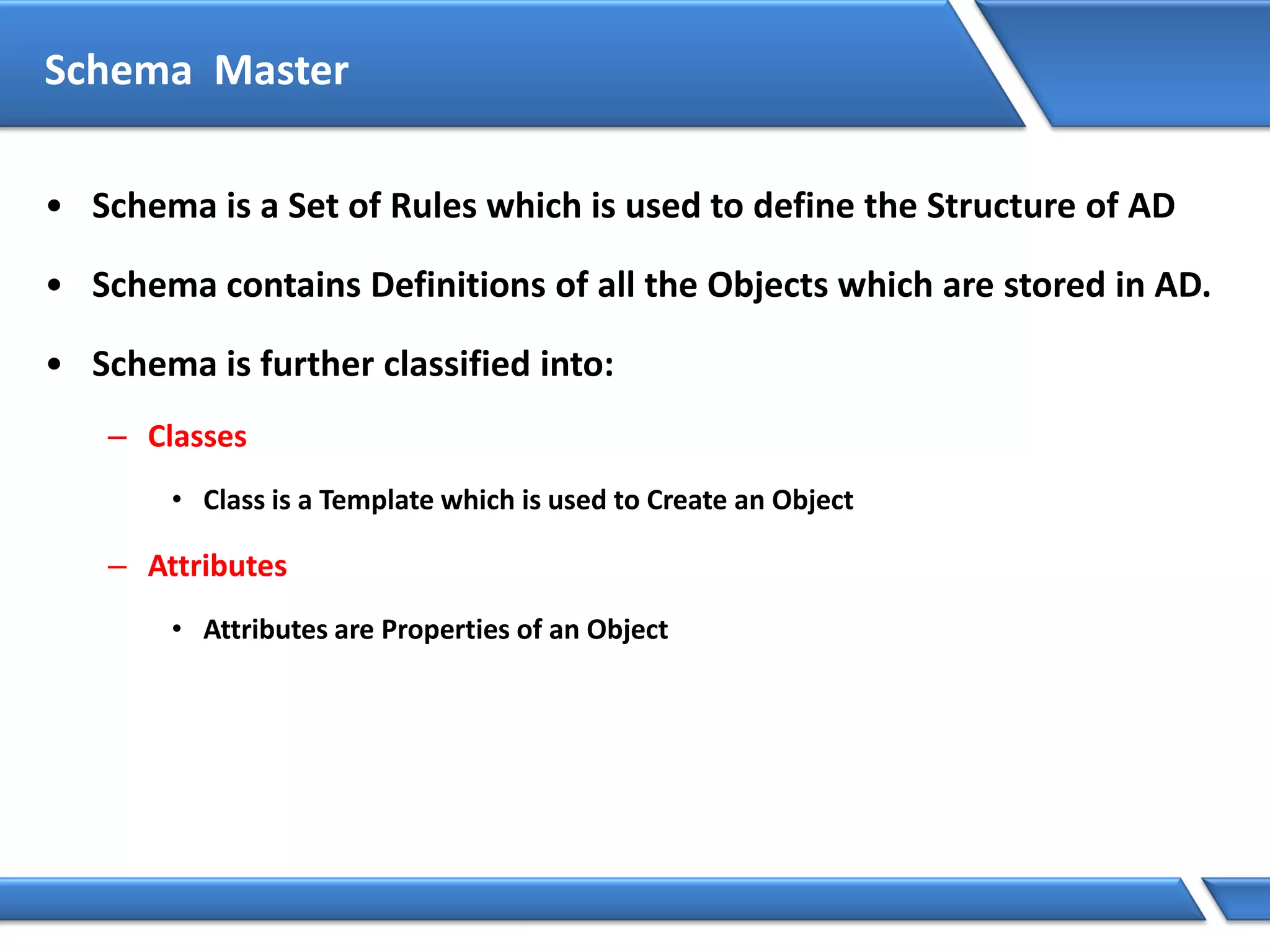 Schema Master
• Schema is a Set of Rules which is used to define the Structure of AD
• Schema contains Definitions of all the Objects which are stored in AD.
• Schema is further classified into:
– Classes
• Class is a Template which is used to Create an Object
– Attributes
• Attributes are Properties of an Object
 