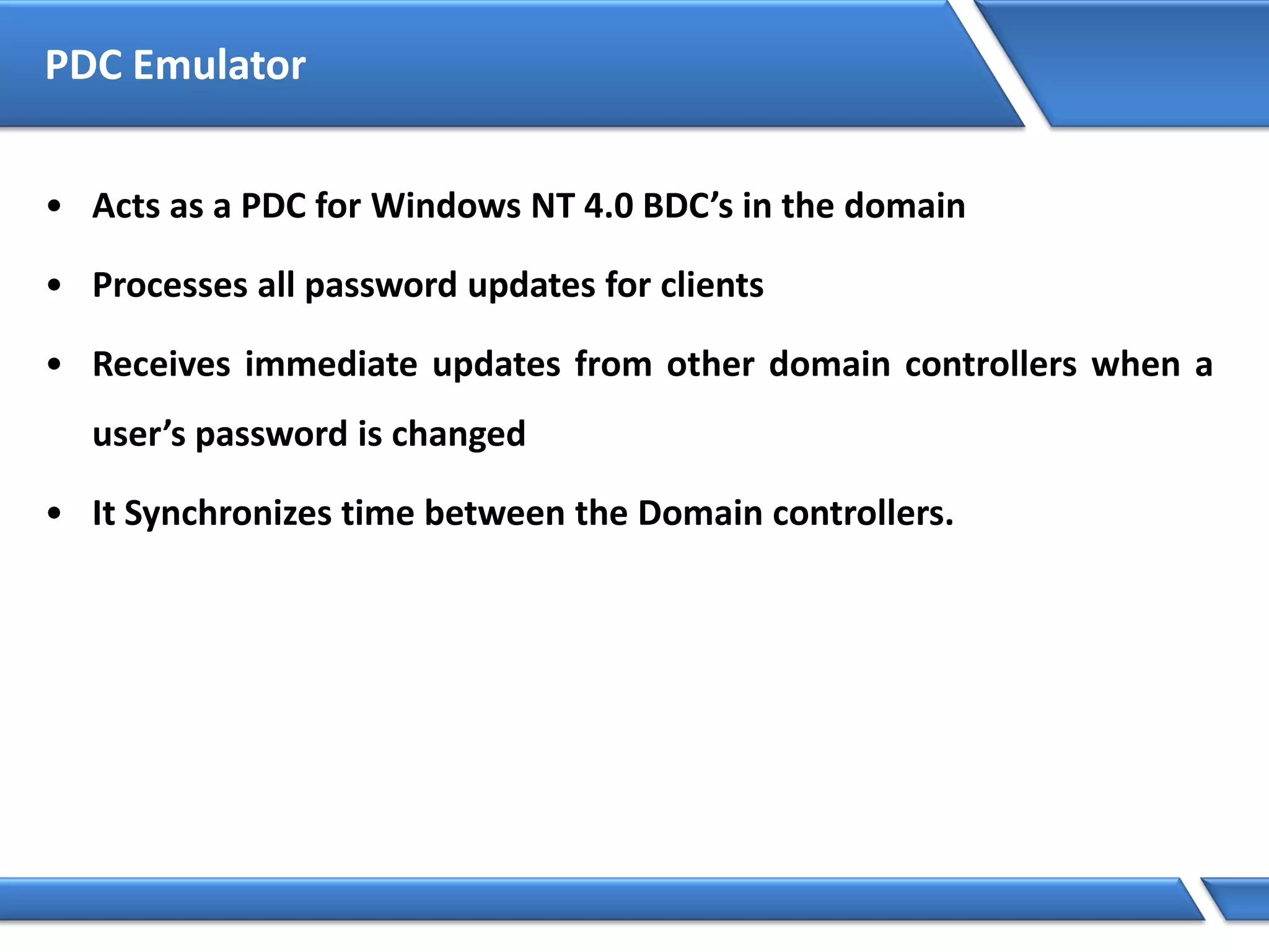 PDC Emulator
• Acts as a PDC for Windows NT 4.0 BDC’s in the domain
• Processes all password updates for clients
• Receives immediate updates from other domain controllers when a
user’s password is changed
• It Synchronizes time between the Domain controllers.
 