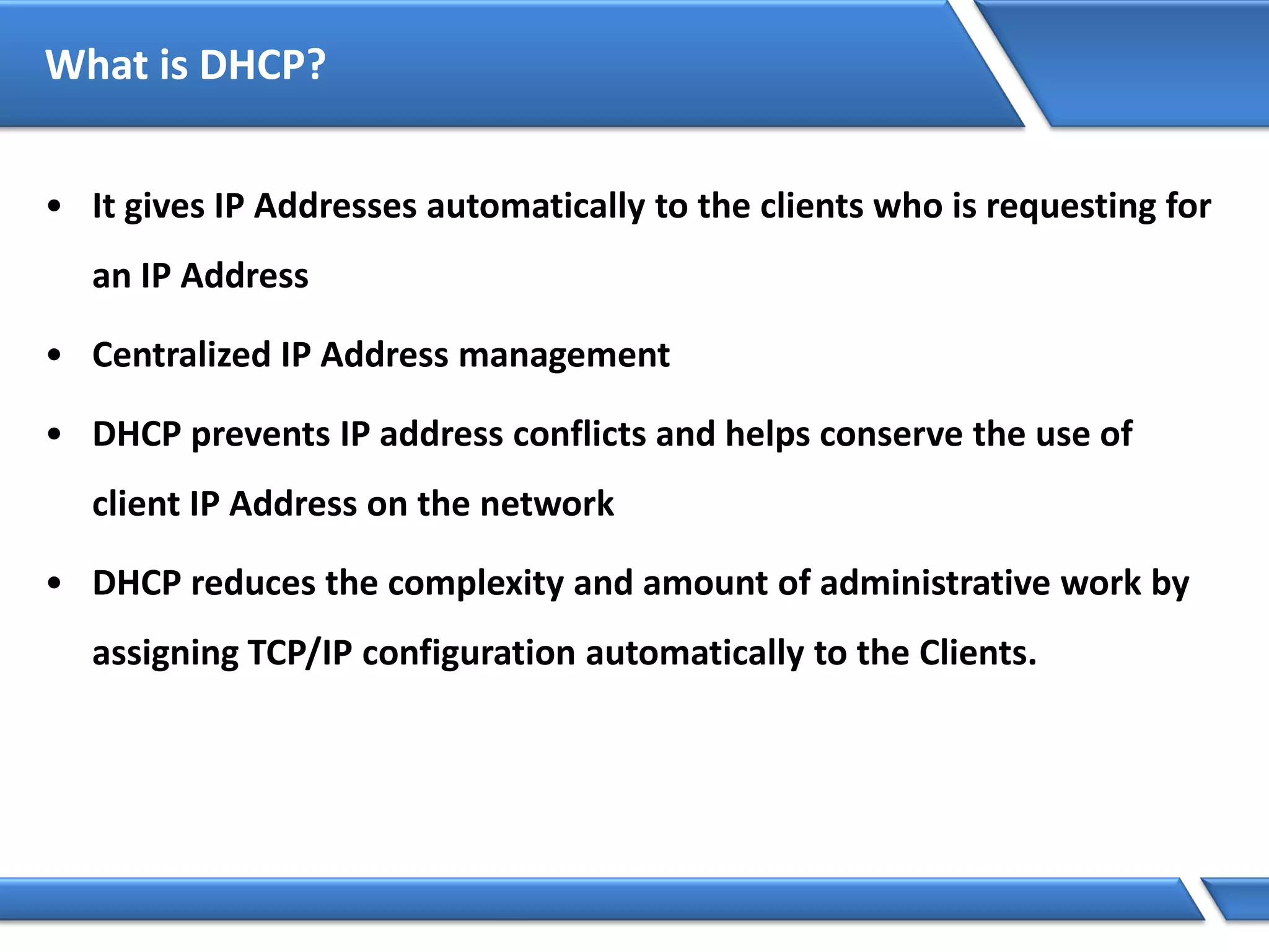 What is DHCP?
• It gives IP Addresses automatically to the clients who is requesting for
an IP Address
• Centralized IP Address management
• DHCP prevents IP address conflicts and helps conserve the use of
client IP Address on the network
• DHCP reduces the complexity and amount of administrative work by
assigning TCP/IP configuration automatically to the Clients.
 