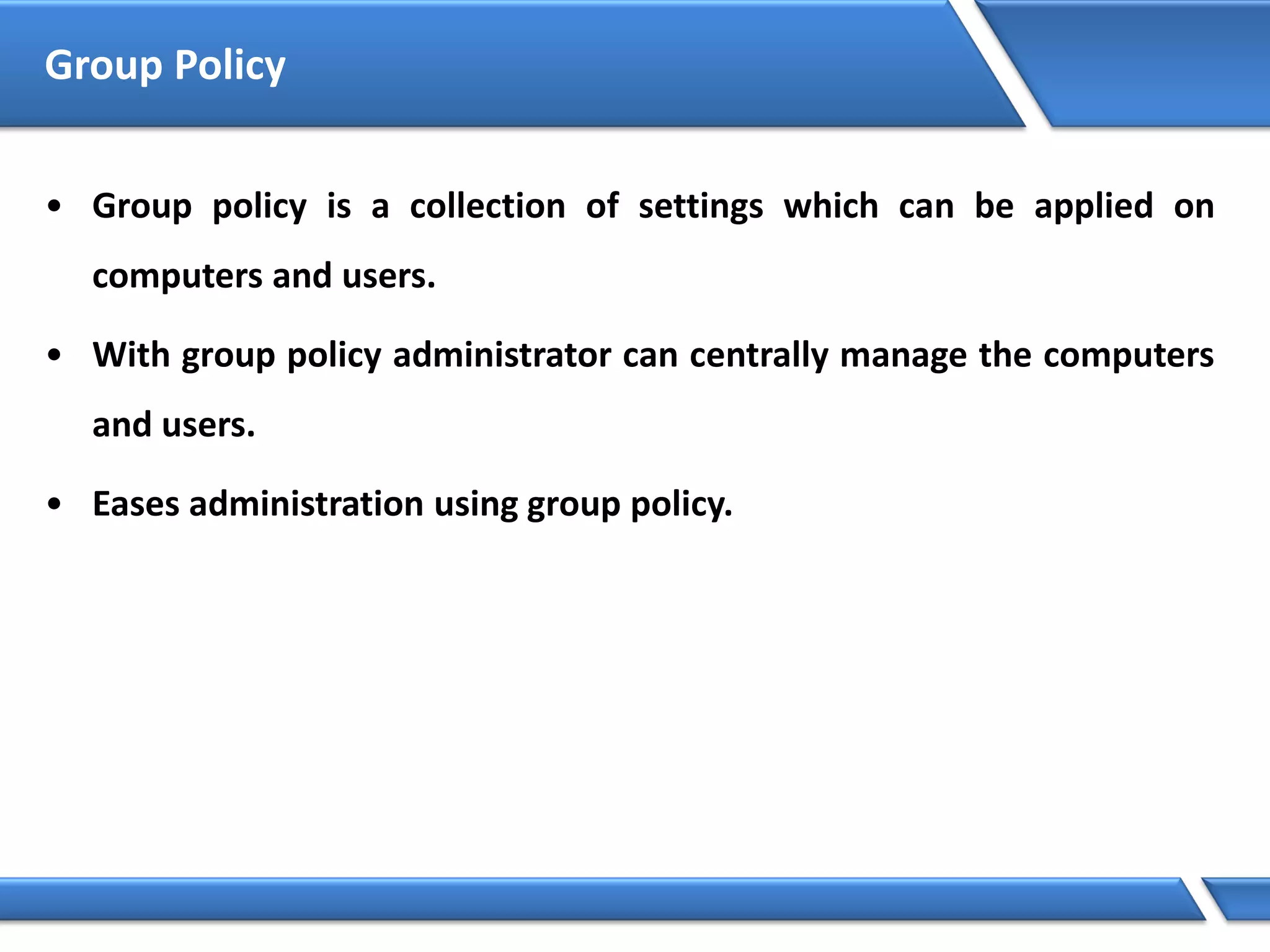 Group Policy
• Group policy is a collection of settings which can be applied on
computers and users.
• With group policy administrator can centrally manage the computers
and users.
• Eases administration using group policy.
 
