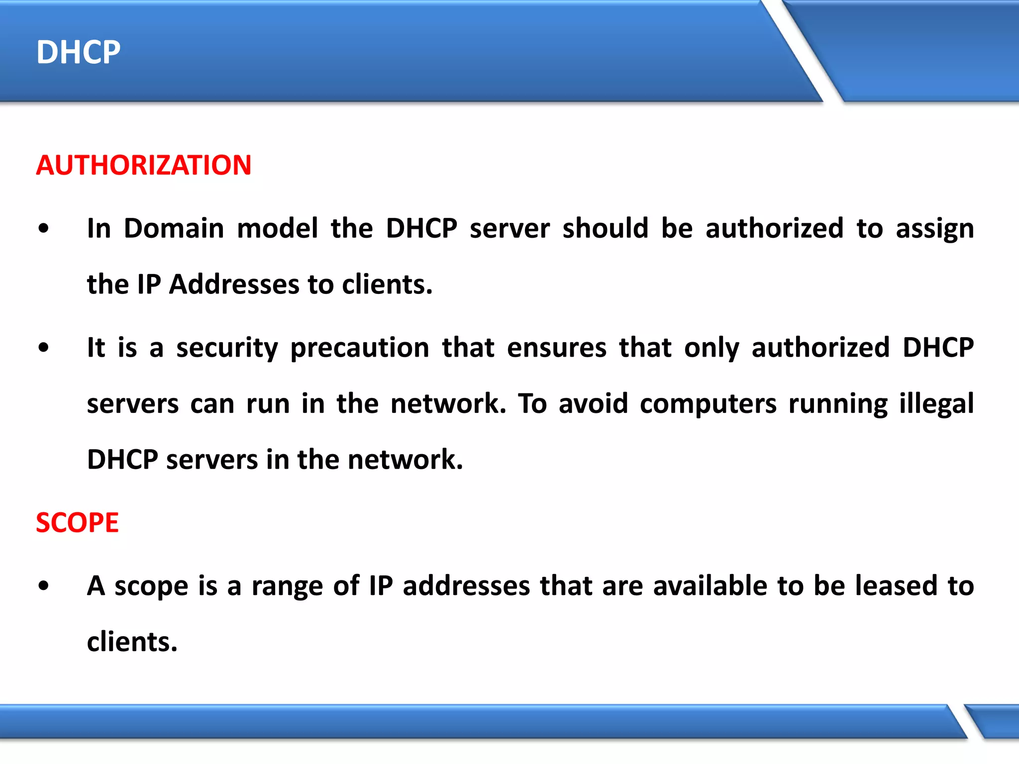 DHCP
AUTHORIZATION
• In Domain model the DHCP server should be authorized to assign
the IP Addresses to clients.
• It is a security precaution that ensures that only authorized DHCP
servers can run in the network. To avoid computers running illegal
DHCP servers in the network.
SCOPE
• A scope is a range of IP addresses that are available to be leased to
clients.
 