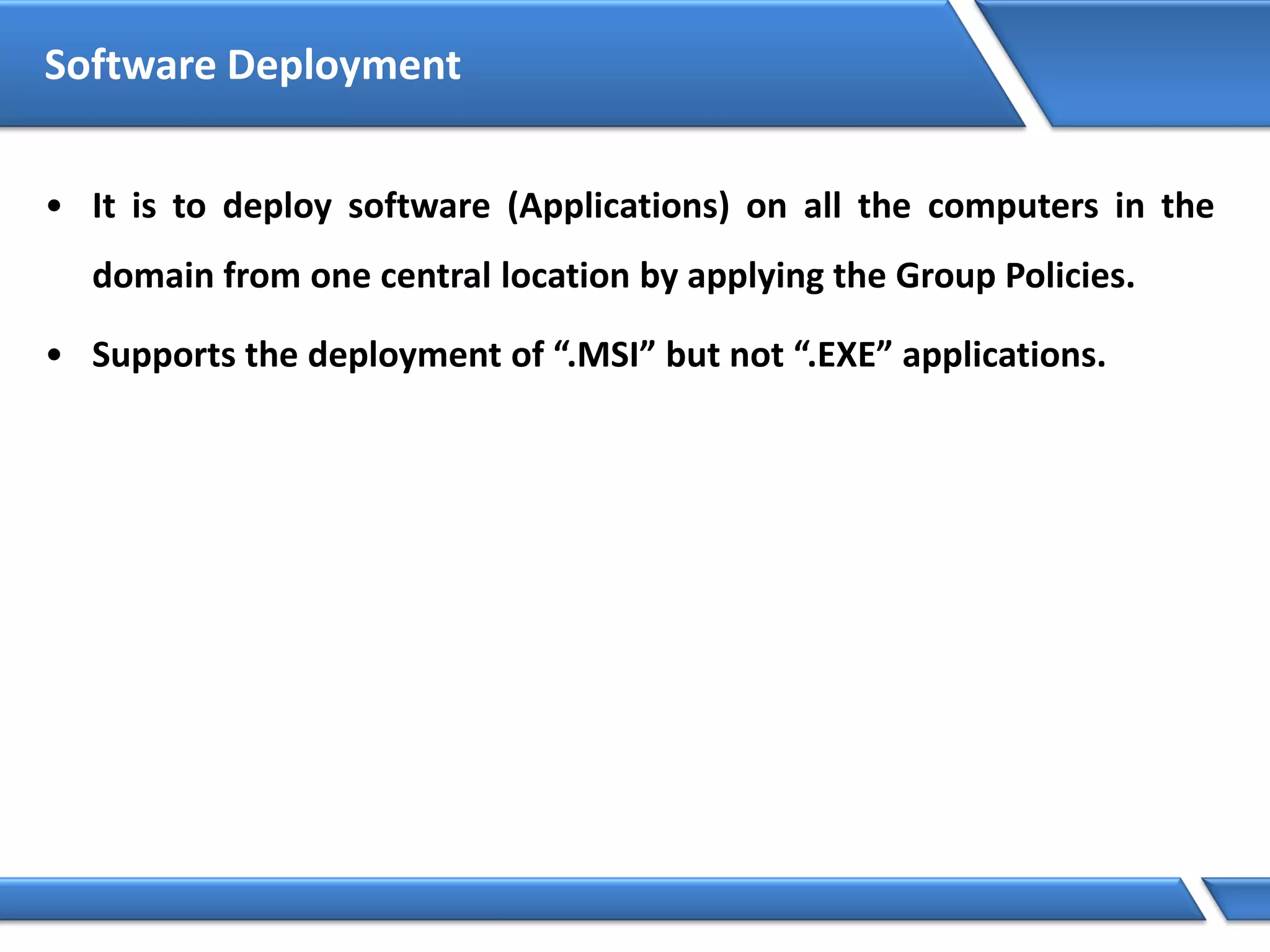 Software Deployment
• It is to deploy software (Applications) on all the computers in the
domain from one central location by applying the Group Policies.
• Supports the deployment of “.MSI” but not “.EXE” applications.
 