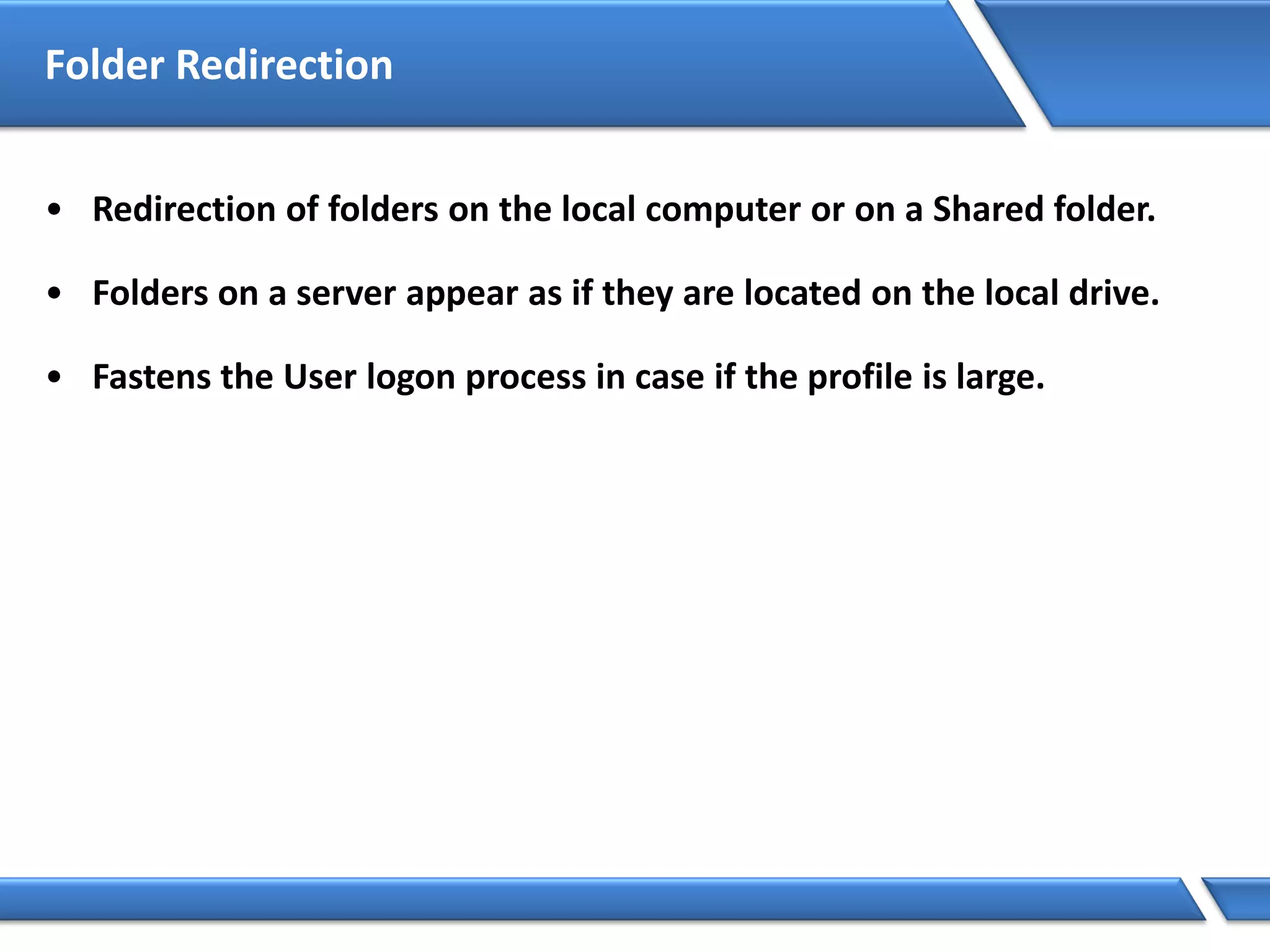 Folder Redirection
• Redirection of folders on the local computer or on a Shared folder.
• Folders on a server appear as if they are located on the local drive.
• Fastens the User logon process in case if the profile is large.
 