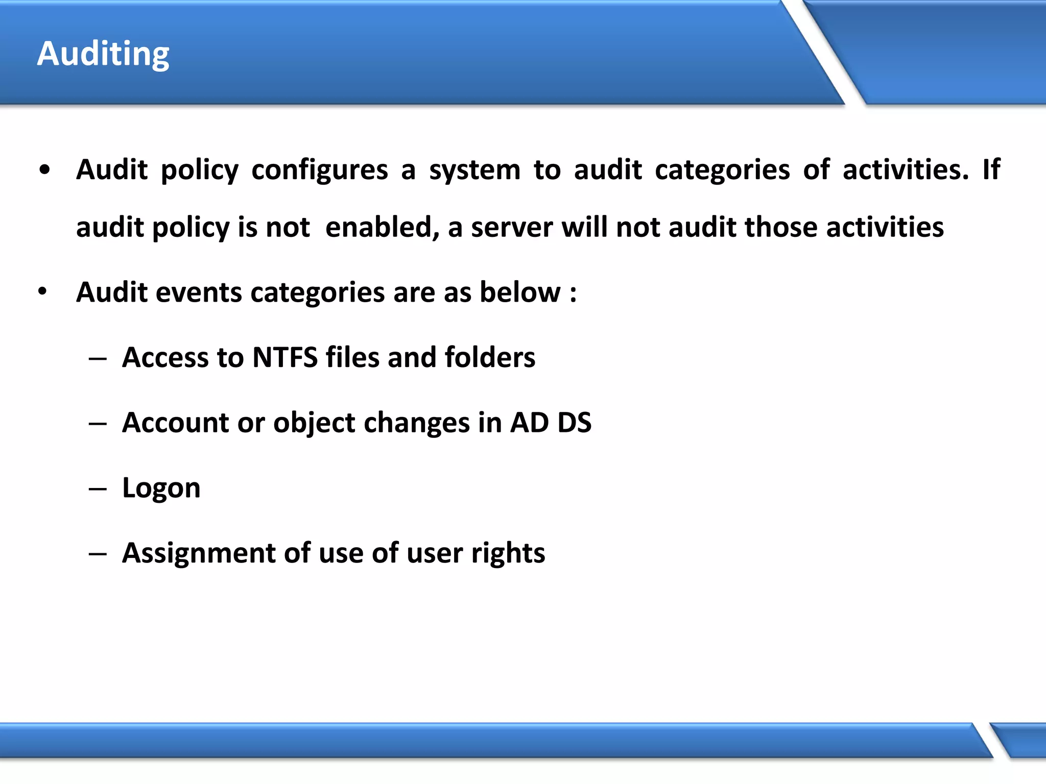 Auditing
• Audit policy configures a system to audit categories of activities. If
audit policy is not enabled, a server will not audit those activities
• Audit events categories are as below :
– Access to NTFS files and folders
– Account or object changes in AD DS
– Logon
– Assignment of use of user rights
 