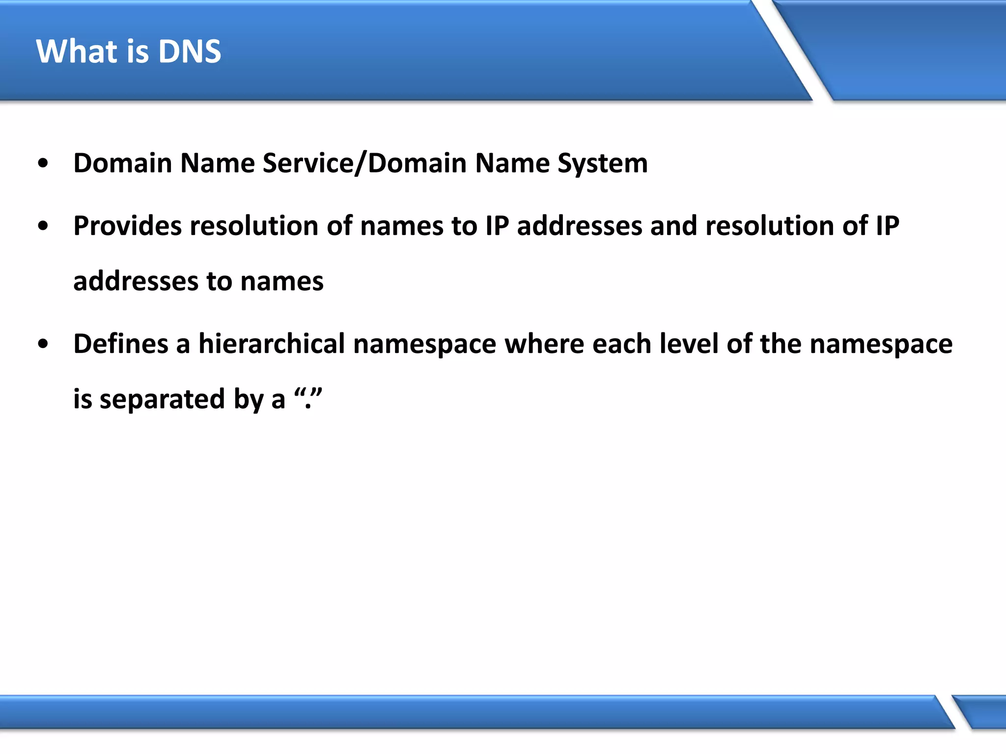 What is DNS
• Domain Name Service/Domain Name System
• Provides resolution of names to IP addresses and resolution of IP
addresses to names
• Defines a hierarchical namespace where each level of the namespace
is separated by a “.”
 