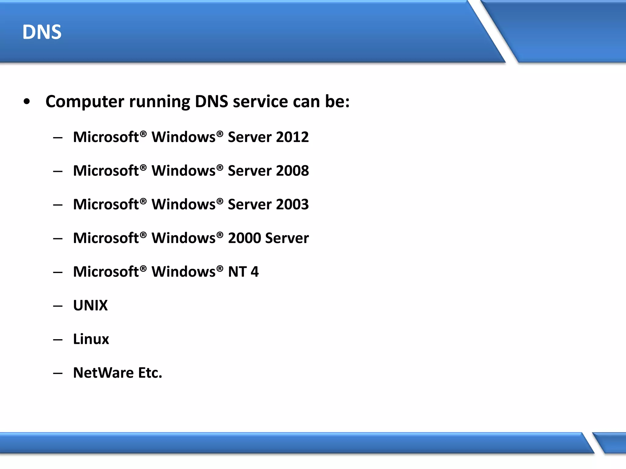 DNS
• Computer running DNS service can be:
– Microsoft® Windows® Server 2012
– Microsoft® Windows® Server 2008
– Microsoft® Windows® Server 2003
– Microsoft® Windows® 2000 Server
– Microsoft® Windows® NT 4
– UNIX
– Linux
– NetWare Etc.
 