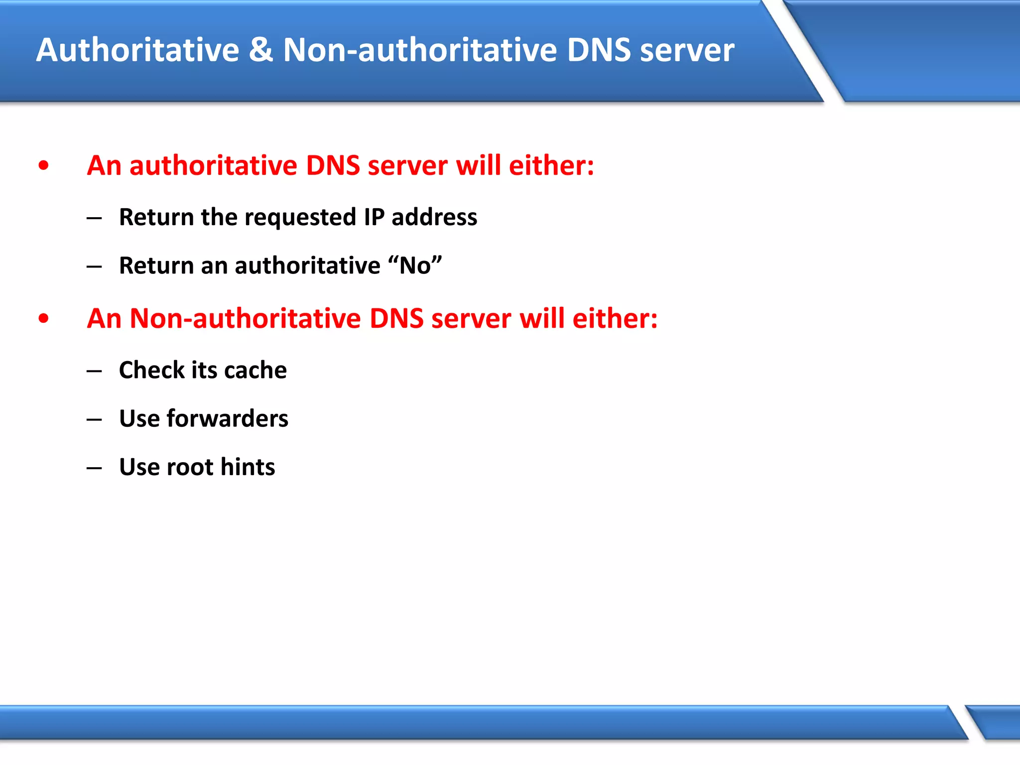 Authoritative & Non-authoritative DNS server
• An authoritative DNS server will either:
– Return the requested IP address
– Return an authoritative “No”
• An Non-authoritative DNS server will either:
– Check its cache
– Use forwarders
– Use root hints
 