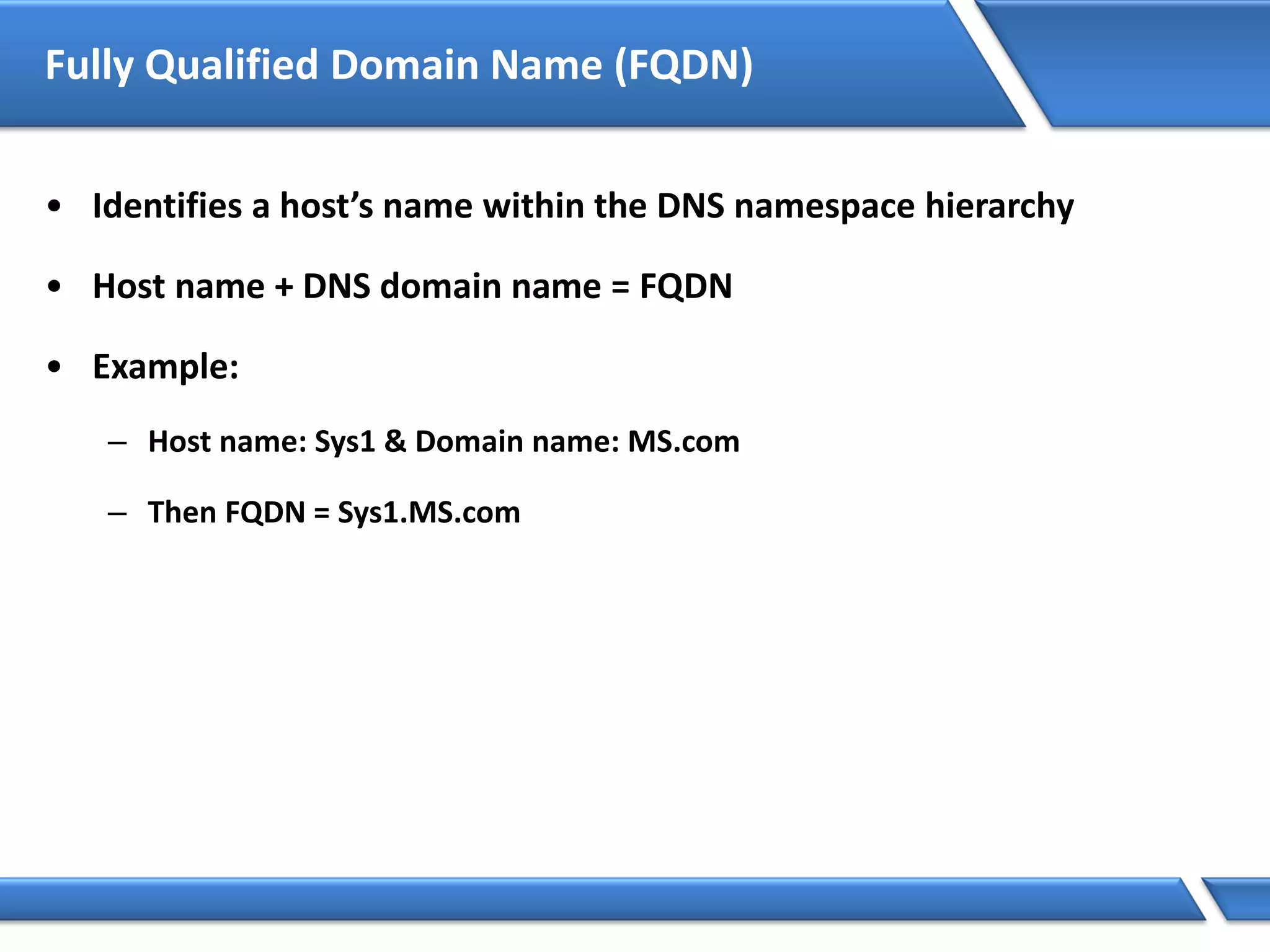 Fully Qualified Domain Name (FQDN)
• Identifies a host’s name within the DNS namespace hierarchy
• Host name + DNS domain name = FQDN
• Example:
– Host name: Sys1 & Domain name: MS.com
– Then FQDN = Sys1.MS.com
 