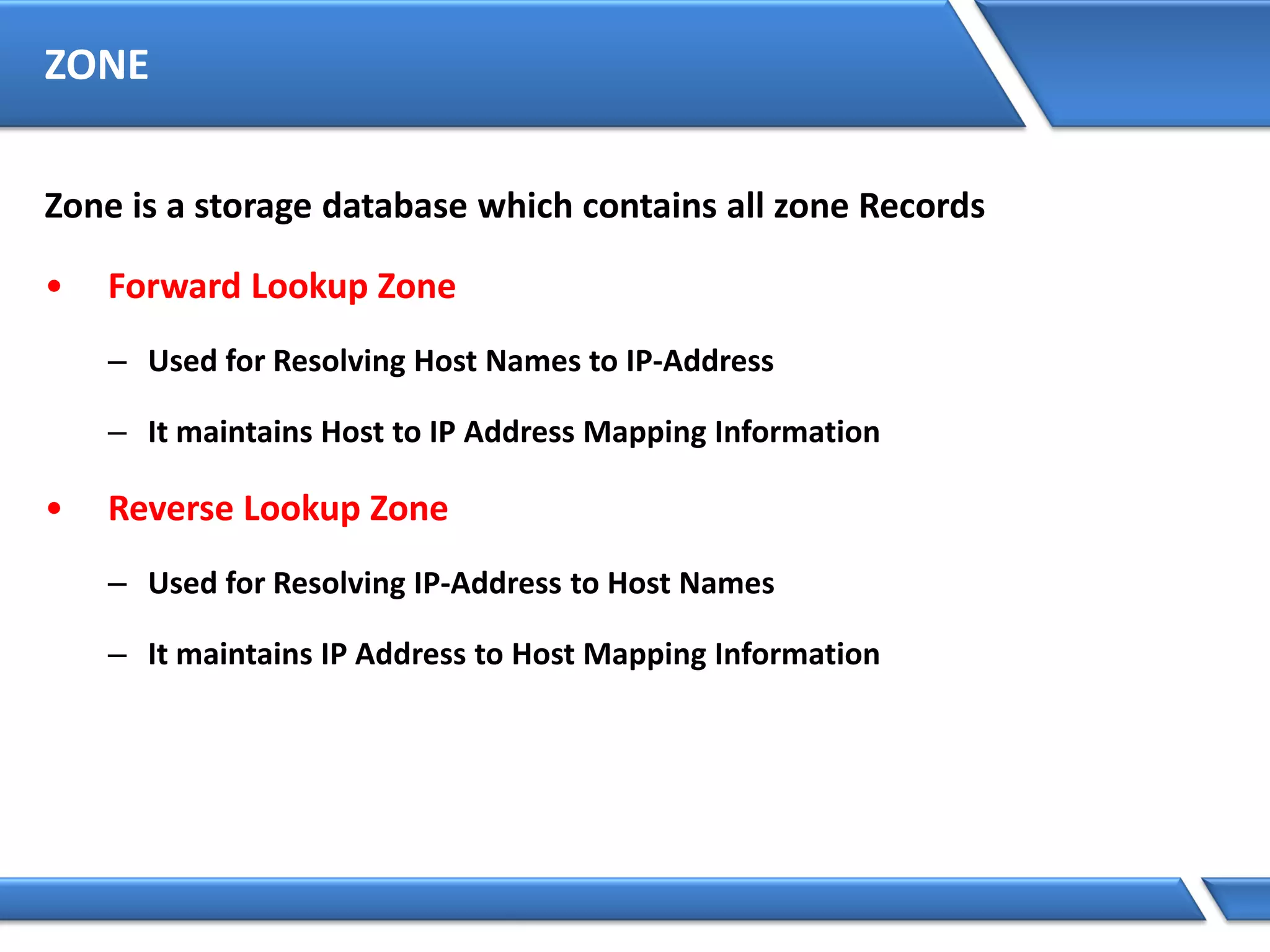 ZONE
Zone is a storage database which contains all zone Records
• Forward Lookup Zone
– Used for Resolving Host Names to IP-Address
– It maintains Host to IP Address Mapping Information
• Reverse Lookup Zone
– Used for Resolving IP-Address to Host Names
– It maintains IP Address to Host Mapping Information
 