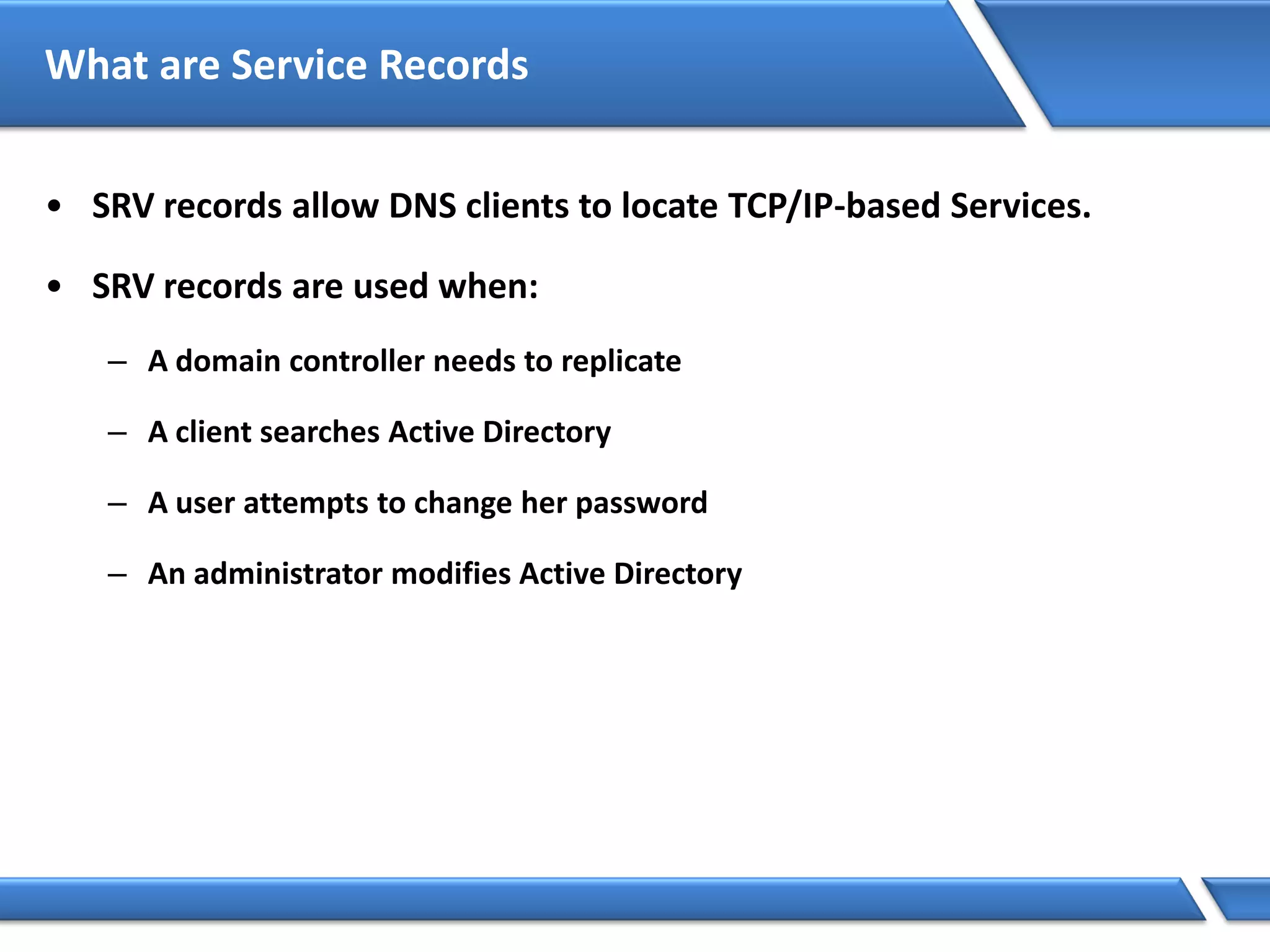 What are Service Records
• SRV records allow DNS clients to locate TCP/IP-based Services.
• SRV records are used when:
– A domain controller needs to replicate
– A client searches Active Directory
– A user attempts to change her password
– An administrator modifies Active Directory
 