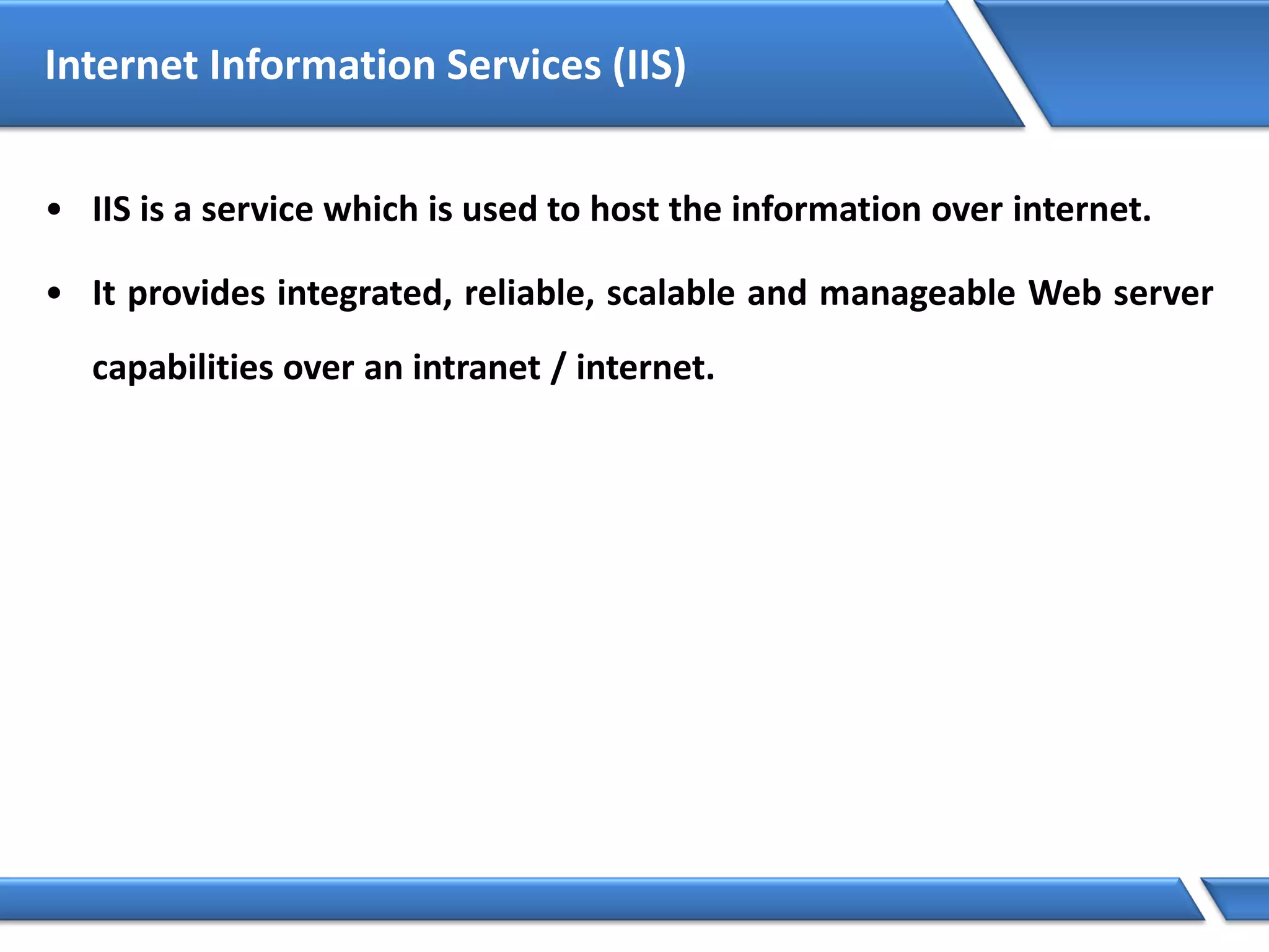 Internet Information Services (IIS)
• IIS is a service which is used to host the information over internet.
• It provides integrated, reliable, scalable and manageable Web server
capabilities over an intranet / internet.
 