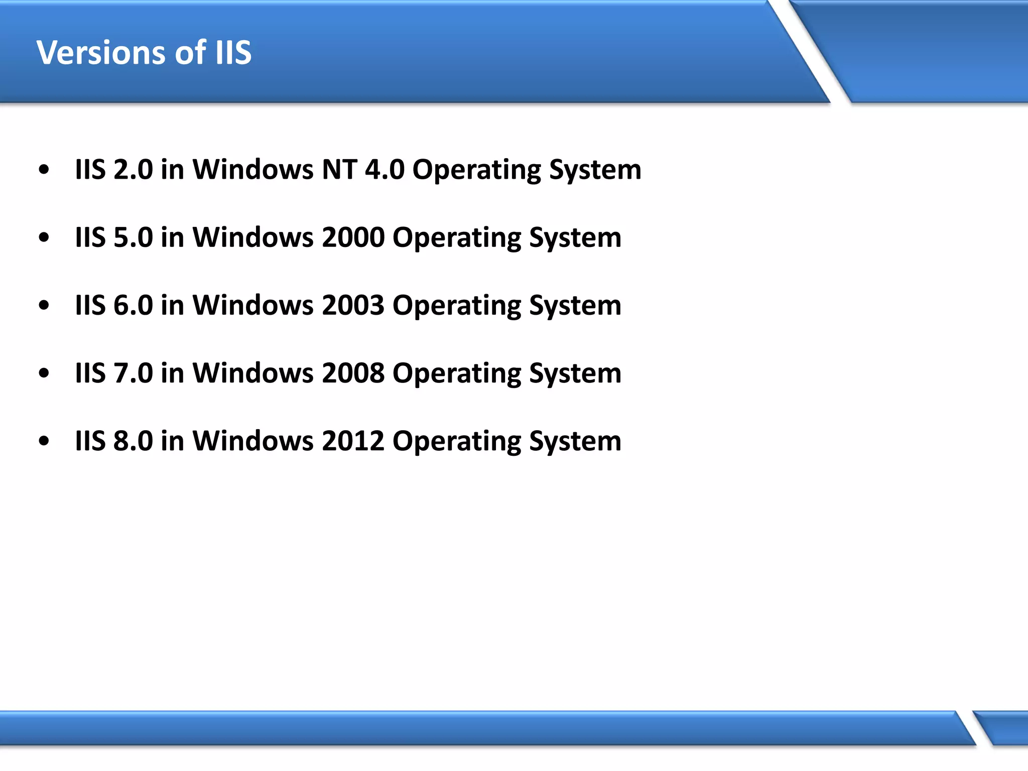 Versions of IIS
• IIS 2.0 in Windows NT 4.0 Operating System
• IIS 5.0 in Windows 2000 Operating System
• IIS 6.0 in Windows 2003 Operating System
• IIS 7.0 in Windows 2008 Operating System
• IIS 8.0 in Windows 2012 Operating System
 