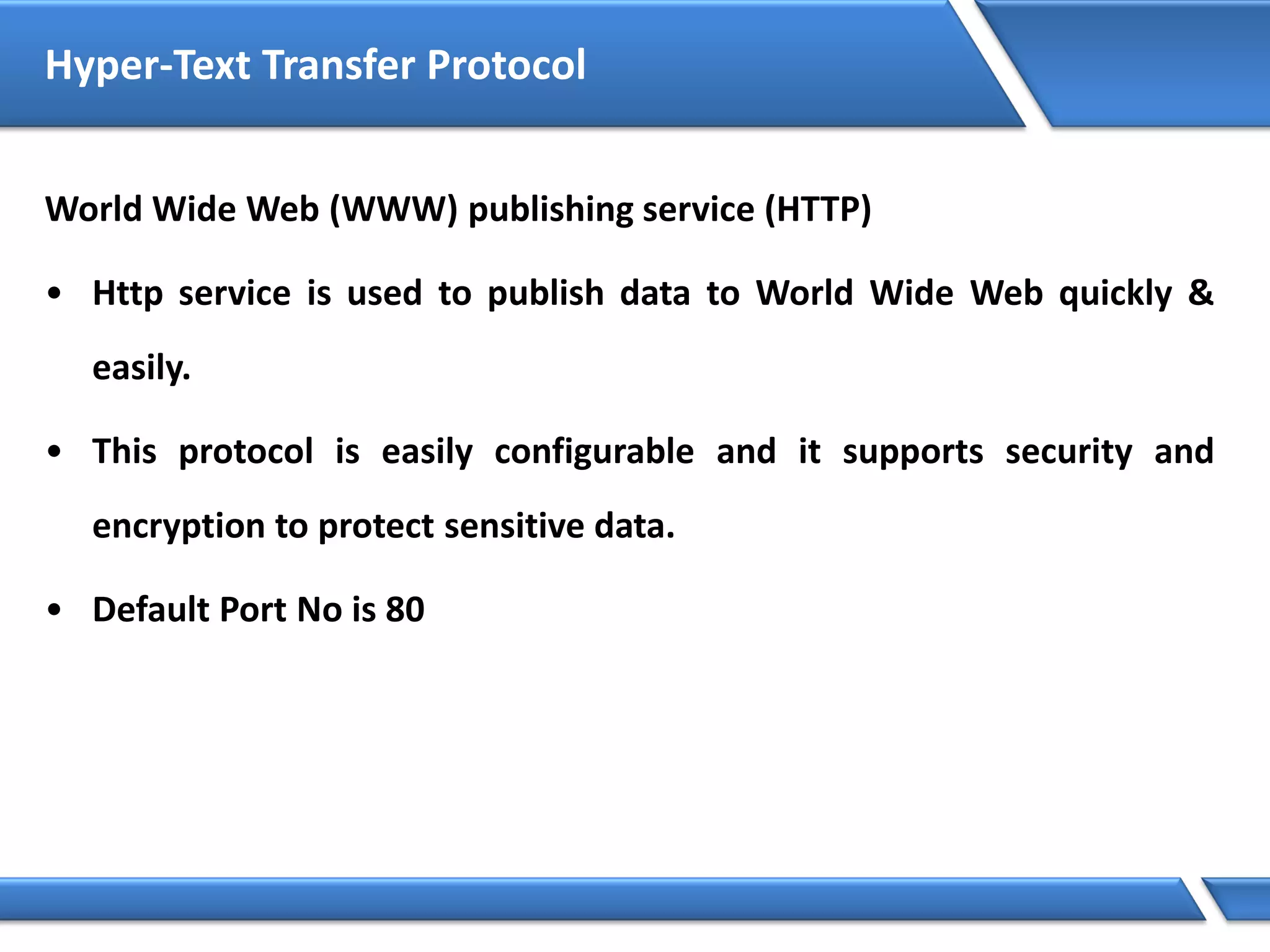 Hyper-Text Transfer Protocol
World Wide Web (WWW) publishing service (HTTP)
• Http service is used to publish data to World Wide Web quickly &
easily.
• This protocol is easily configurable and it supports security and
encryption to protect sensitive data.
• Default Port No is 80
 