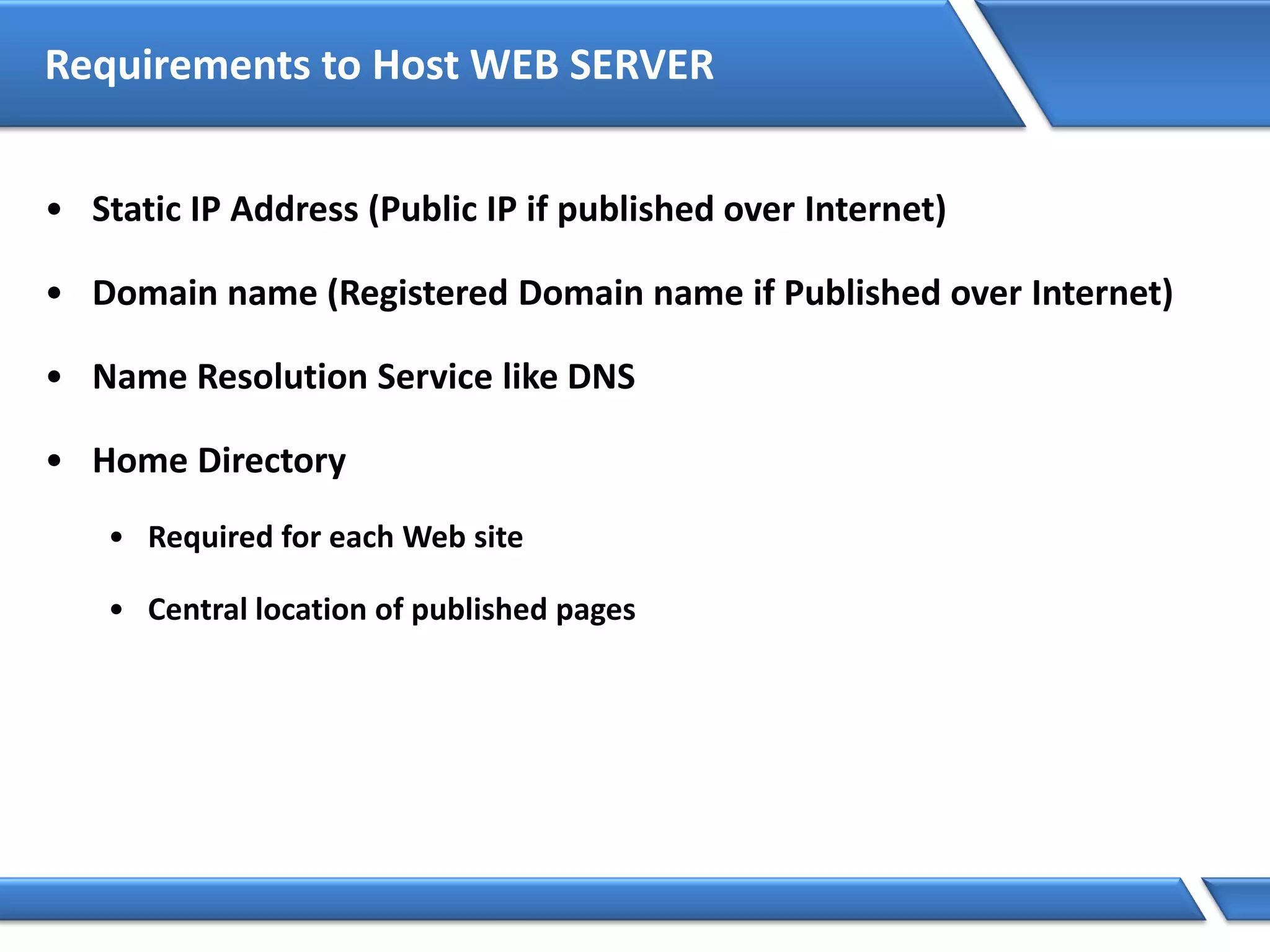 Requirements to Host WEB SERVER
• Static IP Address (Public IP if published over Internet)
• Domain name (Registered Domain name if Published over Internet)
• Name Resolution Service like DNS
• Home Directory
• Required for each Web site
• Central location of published pages
 