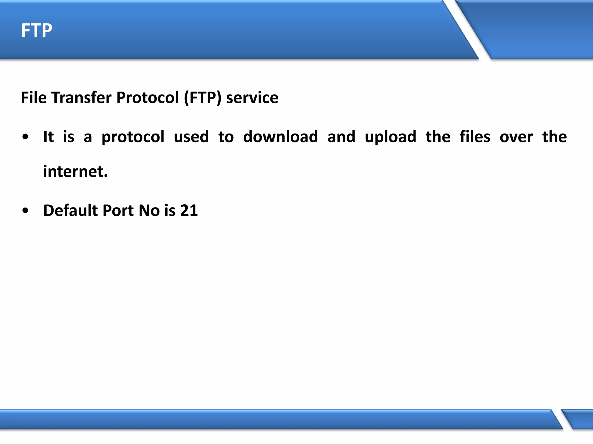 FTP
File Transfer Protocol (FTP) service
• It is a protocol used to download and upload the files over the
internet.
• Default Port No is 21
 