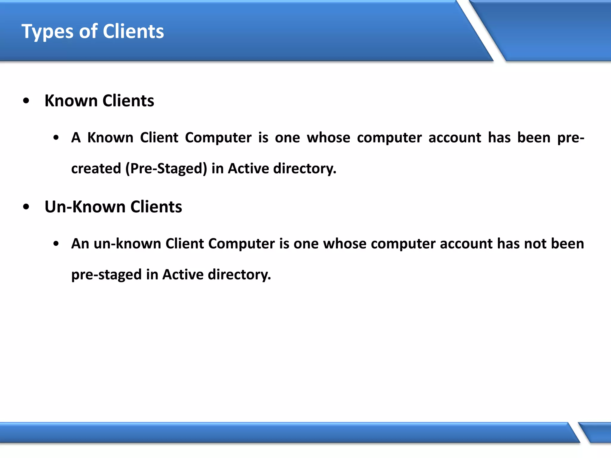 Types of Clients
• Known Clients
• A Known Client Computer is one whose computer account has been pre-
created (Pre-Staged) in Active directory.
• Un-Known Clients
• An un-known Client Computer is one whose computer account has not been
pre-staged in Active directory.
 