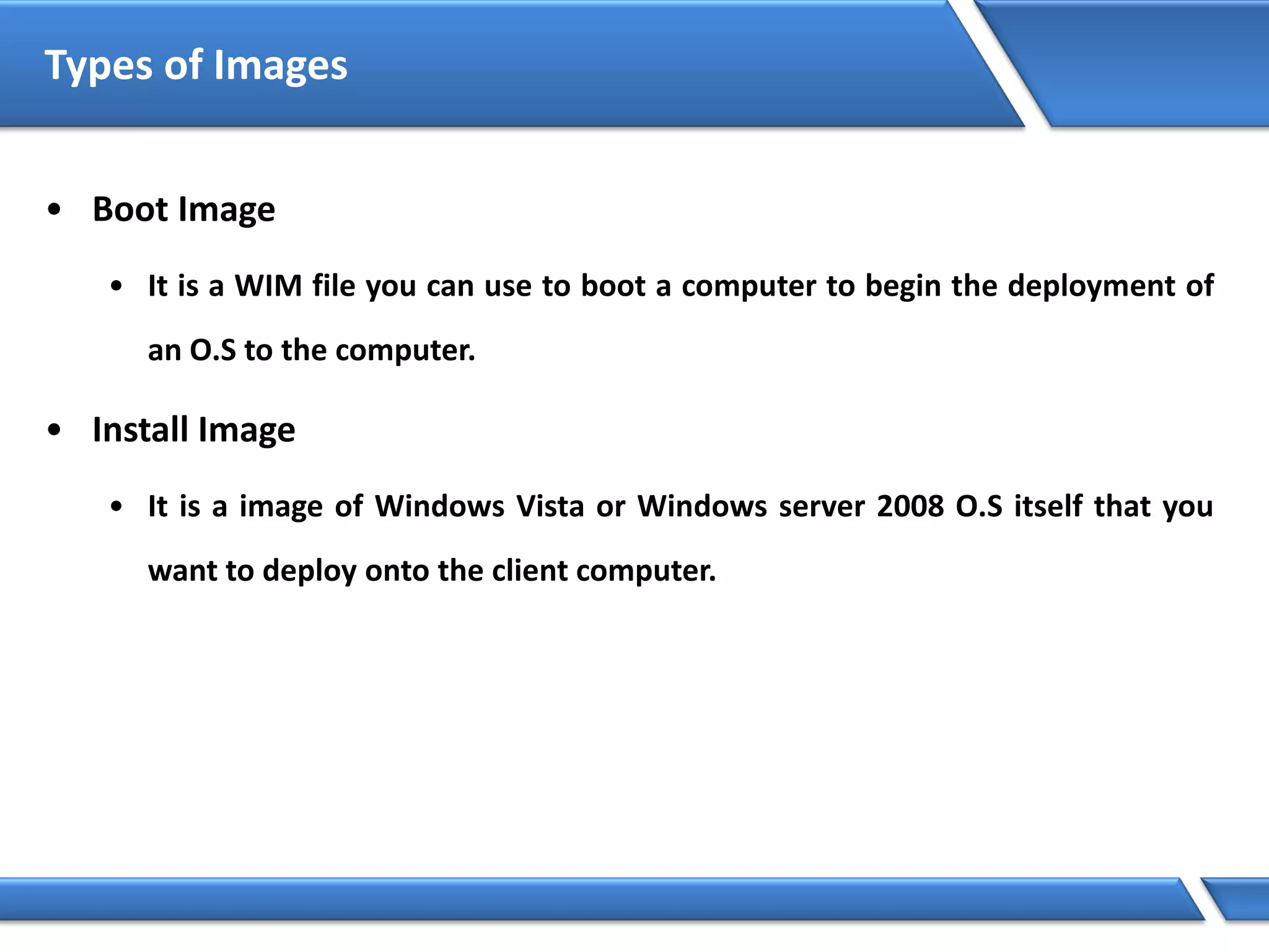 Types of Images
• Boot Image
• It is a WIM file you can use to boot a computer to begin the deployment of
an O.S to the computer.
• Install Image
• It is a image of Windows Vista or Windows server 2008 O.S itself that you
want to deploy onto the client computer.
 