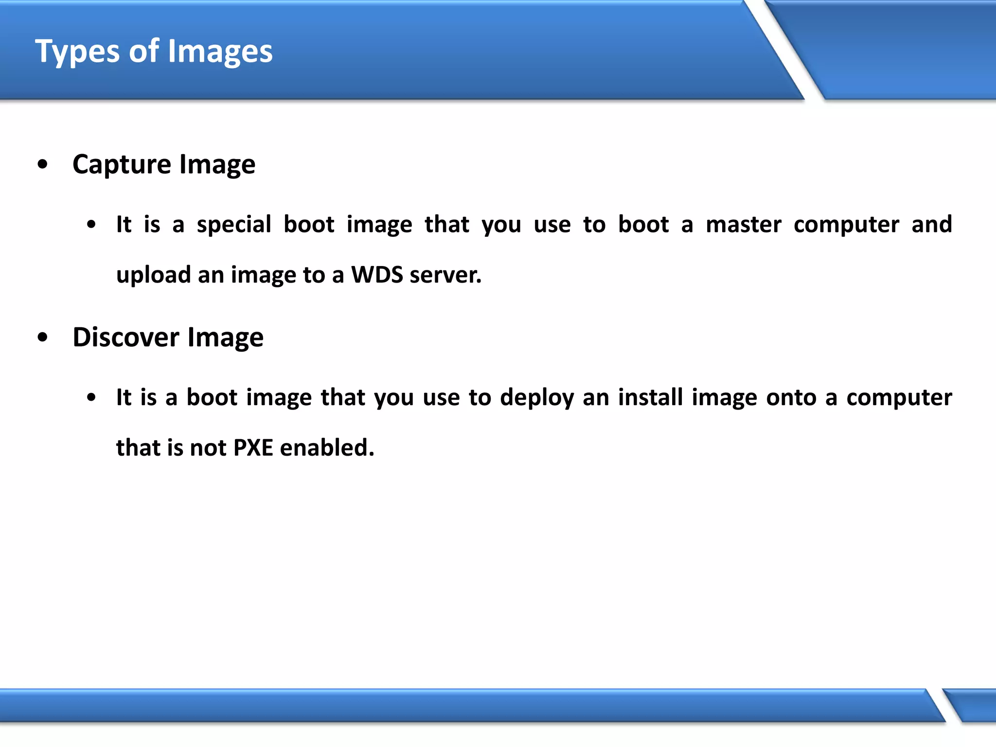 Types of Images
• Capture Image
• It is a special boot image that you use to boot a master computer and
upload an image to a WDS server.
• Discover Image
• It is a boot image that you use to deploy an install image onto a computer
that is not PXE enabled.
 