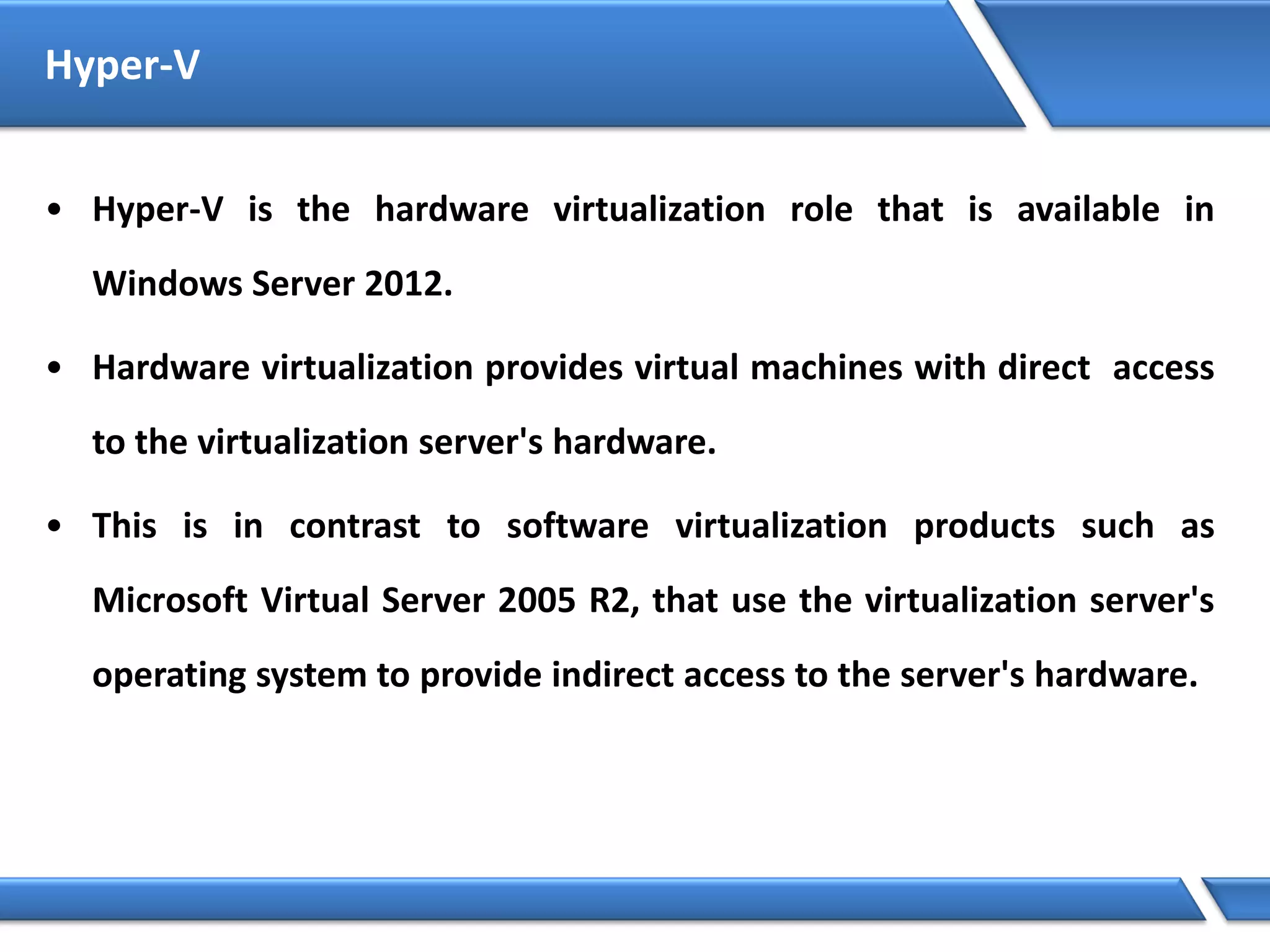 Hyper-V
• Hyper-V is the hardware virtualization role that is available in
Windows Server 2012.
• Hardware virtualization provides virtual machines with direct access
to the virtualization server's hardware.
• This is in contrast to software virtualization products such as
Microsoft Virtual Server 2005 R2, that use the virtualization server's
operating system to provide indirect access to the server's hardware.
 