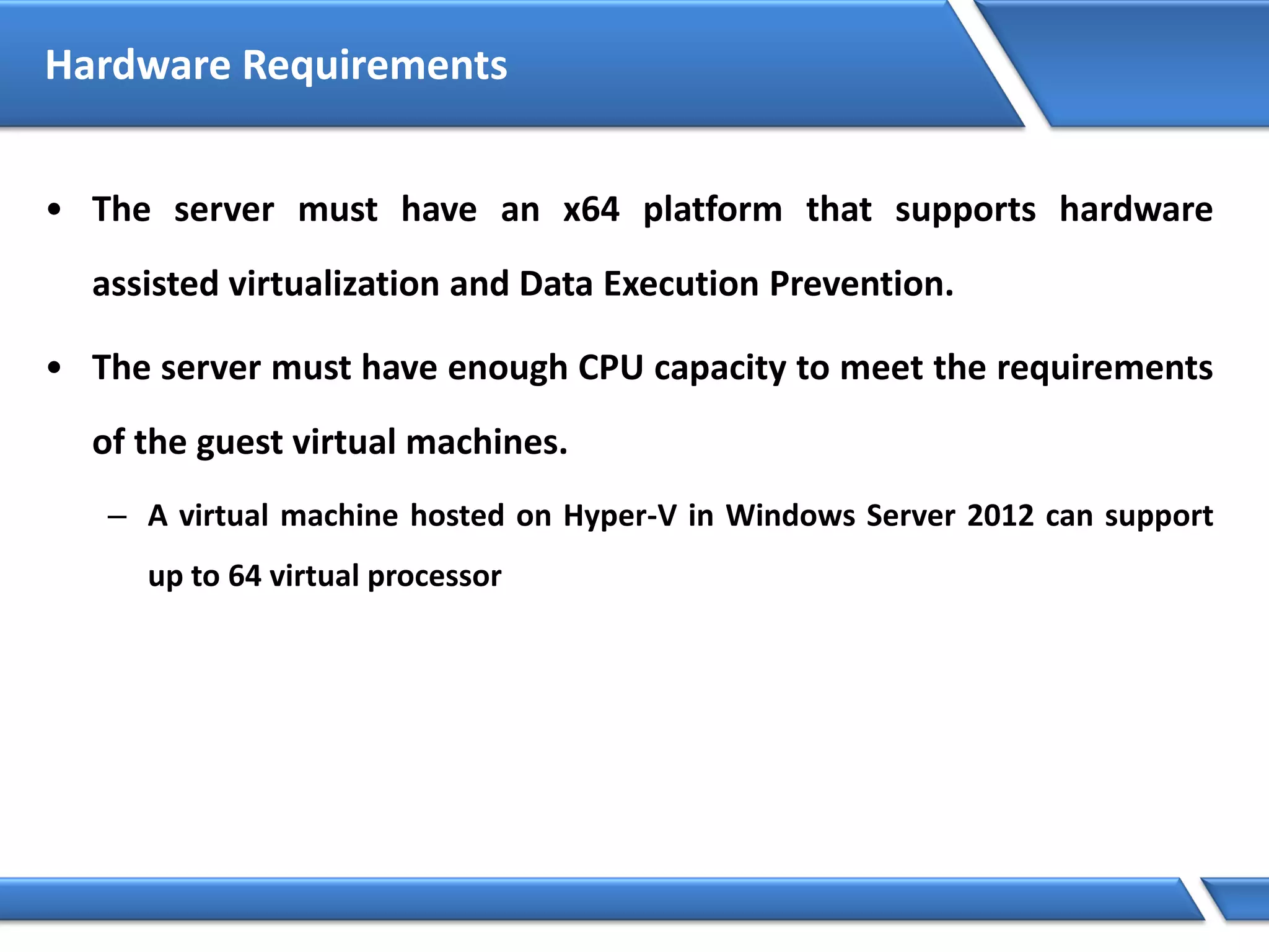 Hardware Requirements
• The server must have an x64 platform that supports hardware
assisted virtualization and Data Execution Prevention.
• The server must have enough CPU capacity to meet the requirements
of the guest virtual machines.
– A virtual machine hosted on Hyper-V in Windows Server 2012 can support
up to 64 virtual processor
 