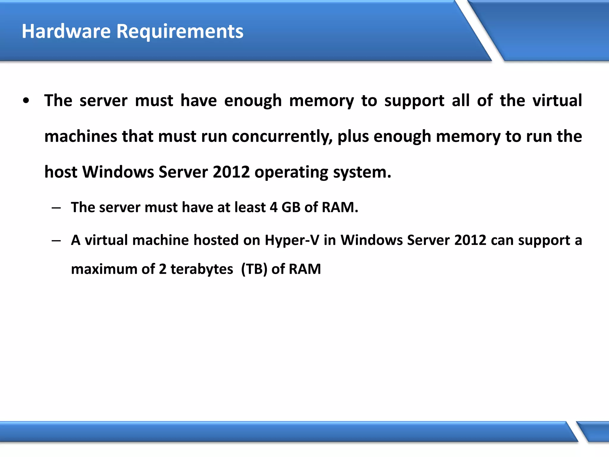 Hardware Requirements
• The server must have enough memory to support all of the virtual
machines that must run concurrently, plus enough memory to run the
host Windows Server 2012 operating system.
– The server must have at least 4 GB of RAM.
– A virtual machine hosted on Hyper-V in Windows Server 2012 can support a
maximum of 2 terabytes (TB) of RAM
 
