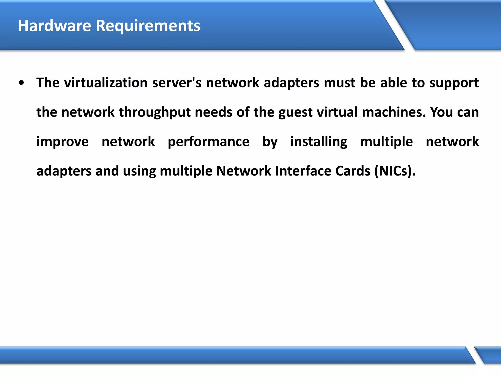 Hardware Requirements
• The virtualization server's network adapters must be able to support
the network throughput needs of the guest virtual machines. You can
improve network performance by installing multiple network
adapters and using multiple Network Interface Cards (NICs).
 
