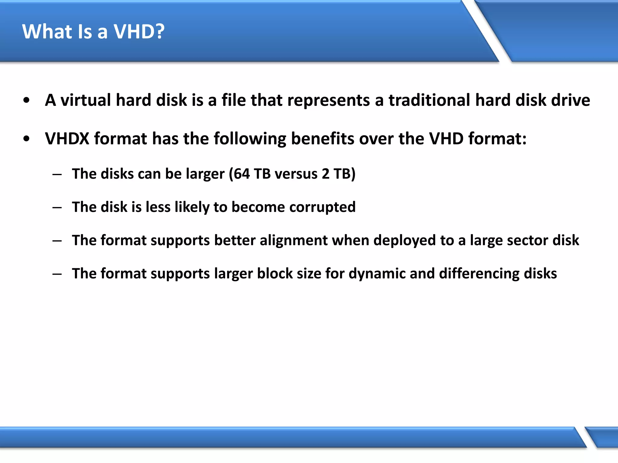 What Is a VHD?
• A virtual hard disk is a file that represents a traditional hard disk drive
• VHDX format has the following benefits over the VHD format:
– The disks can be larger (64 TB versus 2 TB)
– The disk is less likely to become corrupted
– The format supports better alignment when deployed to a large sector disk
– The format supports larger block size for dynamic and differencing disks
 