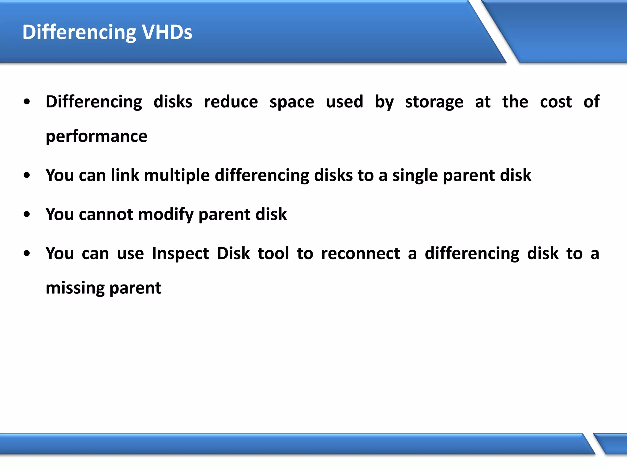 Differencing VHDs
• Differencing disks reduce space used by storage at the cost of
performance
• You can link multiple differencing disks to a single parent disk
• You cannot modify parent disk
• You can use Inspect Disk tool to reconnect a differencing disk to a
missing parent
 