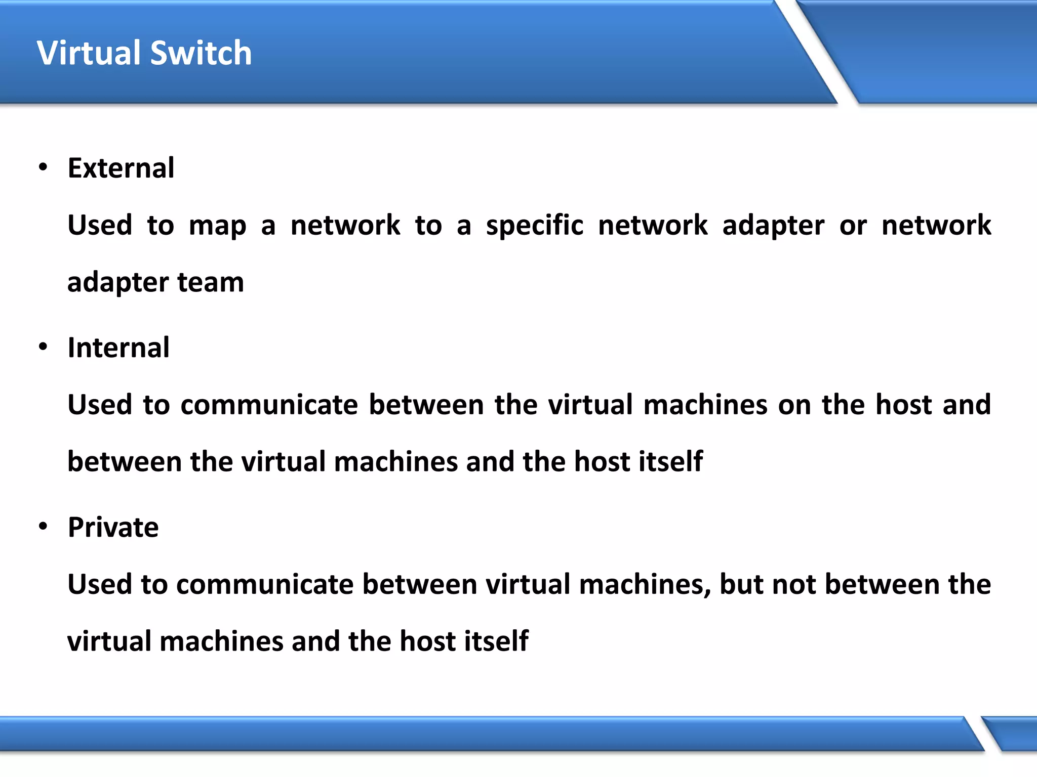 Virtual Switch
• External
Used to map a network to a specific network adapter or network
adapter team
• Internal
Used to communicate between the virtual machines on the host and
between the virtual machines and the host itself
• Private
Used to communicate between virtual machines, but not between the
virtual machines and the host itself
 
