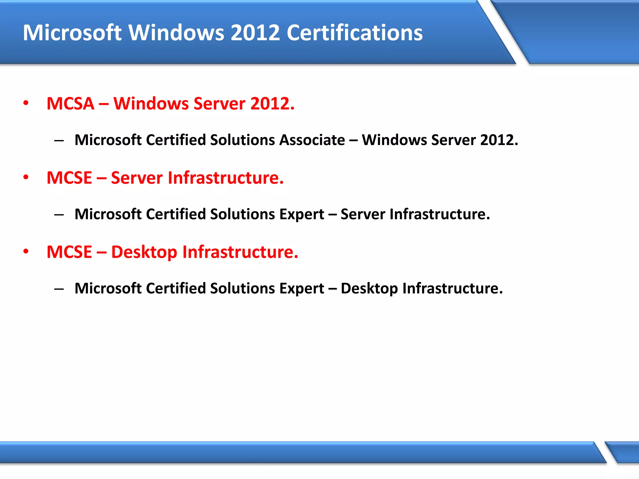 Microsoft Windows 2012 Certifications
• MCSA – Windows Server 2012.
– Microsoft Certified Solutions Associate – Windows Server 2012.
• MCSE – Server Infrastructure.
– Microsoft Certified Solutions Expert – Server Infrastructure.
• MCSE – Desktop Infrastructure.
– Microsoft Certified Solutions Expert – Desktop Infrastructure.
 