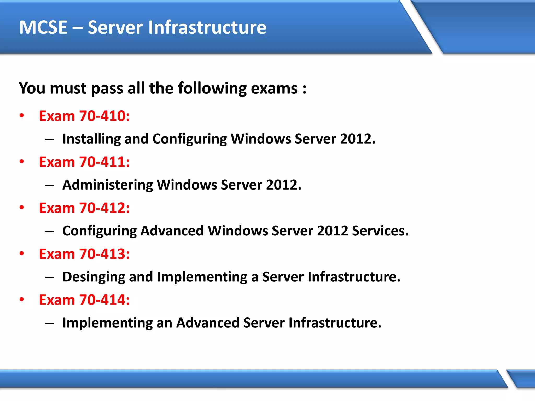 MCSE – Server Infrastructure
You must pass all the following exams :
• Exam 70-410:
– Installing and Configuring Windows Server 2012.
• Exam 70-411:
– Administering Windows Server 2012.
• Exam 70-412:
– Configuring Advanced Windows Server 2012 Services.
• Exam 70-413:
– Desinging and Implementing a Server Infrastructure.
• Exam 70-414:
– Implementing an Advanced Server Infrastructure.
 