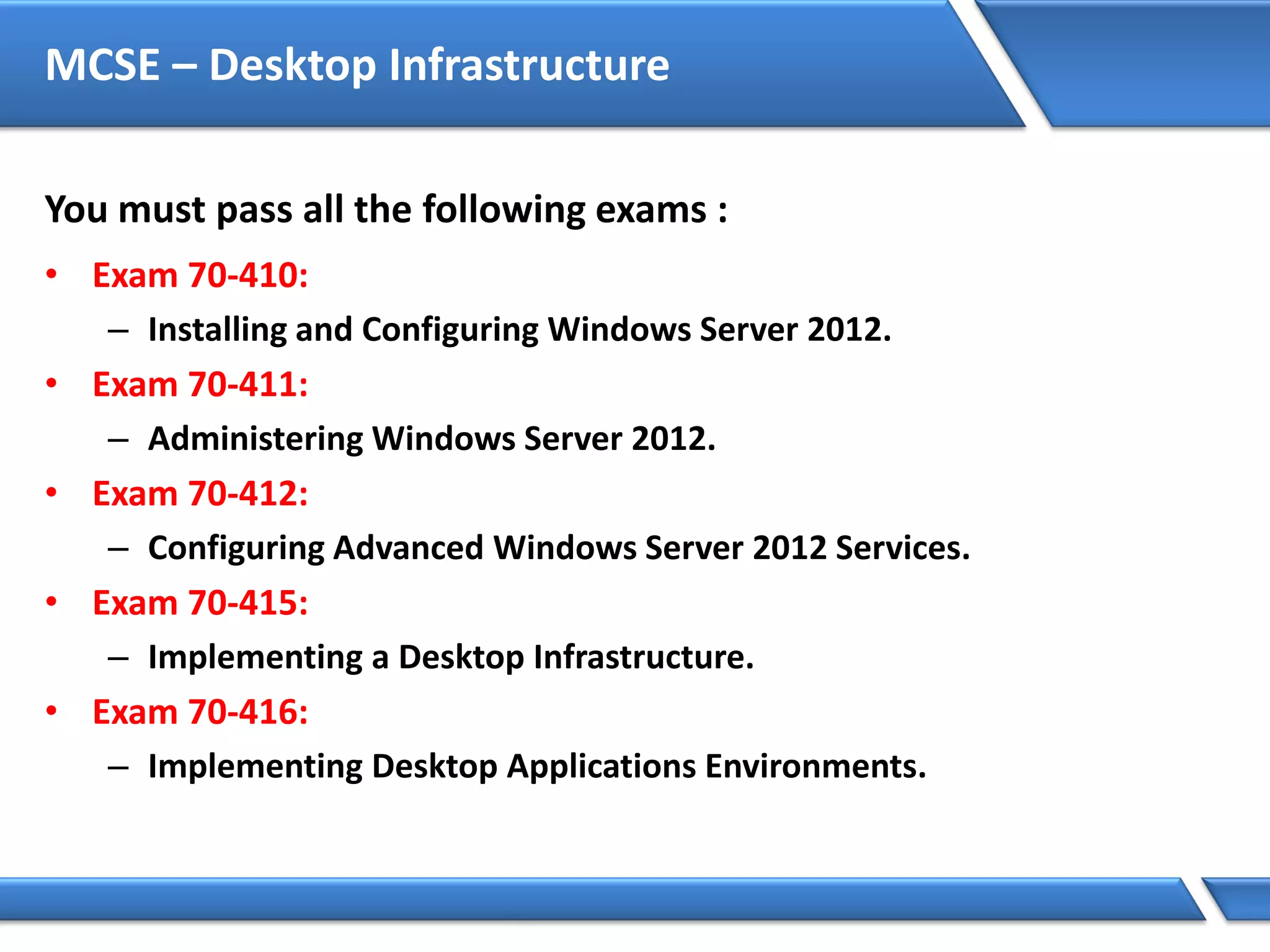 MCSE – Desktop Infrastructure
You must pass all the following exams :
• Exam 70-410:
– Installing and Configuring Windows Server 2012.
• Exam 70-411:
– Administering Windows Server 2012.
• Exam 70-412:
– Configuring Advanced Windows Server 2012 Services.
• Exam 70-415:
– Implementing a Desktop Infrastructure.
• Exam 70-416:
– Implementing Desktop Applications Environments.
 